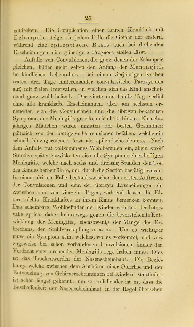 entdecken. Die Complication einer acuten Krankheit mit Eclampsie steigert in jedem Falle die Gefahr der erstem, während eine epileptische Basis auch bei drohenden Erscheinimgen eine günstigere Prognose stellen lässt. xVnfälle von Convulsionen, die ganz denen der Eclampsie gleichen, bilden nicht selten den Anfang der Meningitis im kindlichen Lebensalter. Bei einem vieljährigen Knaben traten drei Tage hintereinander convulsiviscke Paroxysmen auf, mit freien Intervallen, in welchen sich das Kind anschei- nend ganz wohl befand. Der vierte und fünfte Tag verlief ohne alle krankhafte Erscheinungen, aber am sechsten er- neuerten sich die Convulsionen und die übrigen bekannten Symptome der Meningitis gesellten sich bald hinzu. Ehi acht- jähriges Mädchen winde inmitten der besten Gesundheit plötzlich von den heftigsten Convulsionen befallen, welche ein schnell hinzugerufener Arzt als epileptische deutete. Nach dem Anfälle trat vollkommenes Wohlbefinden ein, allein zwölf Stunden später entwickelten sich alle Symptome einer heftigen Meningitis, welche nach sechs und dreissig Stunden den Tod des Kindes herbeiführte, und durch die Section bestätigt wurde. In einem dritten Falle bestand zwischen dem ersten Auftreten der Convulsionen und dem der übrigen Erscheinungen ein Zwischenraum von vierzehn Tagen, während dessen die El- tern nichts Krankhaftes an ihrem Kinde bemerken konnten. Das scheinbare Wohlbefinden der Kinder während der Inter- valle spricht daher keineswegs gegen die bevorstehende Ent- wicklung der Meningitis, ebensowenig der Mangel des Er- brechens, der Stuhlverstopfimg u. a. m. Um so wichtiger muss ein Symptom sein, welches, wo es vorkommt, und vor- zugsweise bei schon vorhandenen Convulsionen, immer den \ erdacht einer drohenden Meningitis rege halten muss. Dies ist das Trockenwerden der Nasenscliehnhaut. Die Bezie- hung, welche zwischen dem Aufhören einer Otorrhoe imd der Entwicklung von Gehimerscheinungen bei Kindern stattfindet, Lt schon längst gekannt: um so auffallender ist es, dass die Beschaffenheit der Nasenschleimhaut in der Kegel übersehen