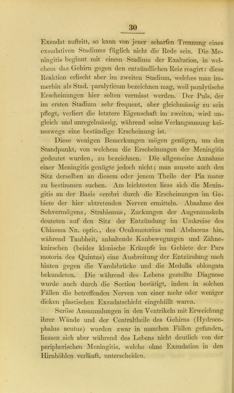 Exsudat auftritt, so kann von jener scharfen Trennung eines exsudativen Stadiums füglich nicht die Rede sein. Die Me- ningitis beginnt mit einem Stadium der Exaltation, in wel- chem das Gehirn gegen den entzündlichen Reiz reagirt: diese Reaktion erlischt aber im zweiten Stadium, welches man im- merhin als Stad, paralyticum bezeichnen mag, weil paralytische Erscheinungen hier selten vermisst werden. Der Puls, der im ersten Stadium sehr frequent, aber gleichmässig zu sein pflegt, verliert die letztere Eigenschaft im zweiten, wird un- gleich imdunregelmässig, während seine Verlangsamung kei- neswegs eine beständige Erscheinung ist. Diese wenigen Bemerkungen mögen genügen, um den Standpunkt, von welchem die Erscheinungen der Meningitis gedeutet wurden, zu bezeichnen. Die allgemeine Annahme einer Meningitis genügte jedoch nicht; man musste auch den Sitz derselben an diesem oder jenem Theile der Pia mater zu bestimmen suchen. Am leichtesten liess sich die Menin- gitis an der Basis cerebri durch die Erscheinungen im Ge- biete der hier abtretenden Nerven ermitteln. Abnahme des Sehvermögens, Strabismus, Zuckungen der Augenmuskeln deuteten auf den Sitz der Entzündung im Umkreise des Chiasma Nn. optic., des Oculomotorius und Abducens hin, während Taubheit, anhaltende Kaubewegungen und Zähne- knirschen (beides klonische Krämpfe im Gebiete der Pars motoria des Quintus) eine Ausbreitung der Entzündung nach hinten gegen die Varolsbrücke und die Medulla oblongata bekundeten. Die während des Lebens gestellte Diagnose wurde auch durch die Section bestätigt, indem in solchen Fällen die betreffenden Nerven von einer mehr oder weniger dicken plastischen Exsudatschicht eingehüllt waren. Seröse Ansammlungen in den Ventrikeln mit Erweichung ihrer Wände und der Centraltheile des Gehirns (Hydroce- phalus acutus) wurden zwar in manchen Fällen gefunden, Hessen sich aber während des Lebens nicht deutlich von der peripherischen Meningitis, wrelche ohne Exsudation in den Hirnhöhlen vei'läuft, unterscheiden.