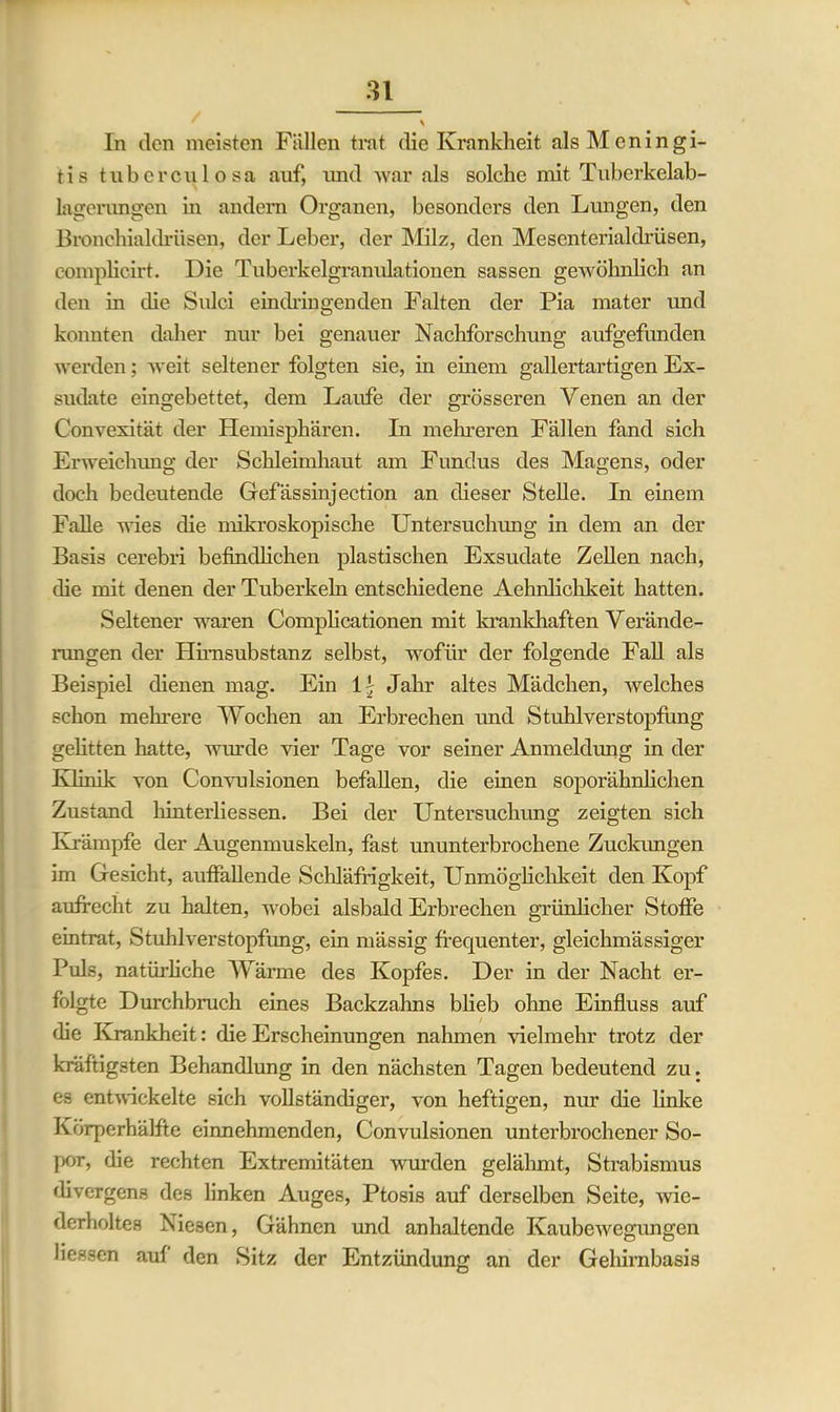 In den meisten Fällen trat die Krankheit als Meningi- tis tuberculosa auf, und war als solche mit Tuberkelab- lagerungen in andern Organen, besonders den Lungen, den Bronchialdrüsen, der Leber, der Milz, den Mesenterialdrüsen, complieirt. Die Tuberkelgranulationen sassen gewöhnlich an den in die Sulci eindringenden Falten der Pia mater und konnten daher nur bei genauer Nachforschung aufgefunden werden; weit seltener folgten sie, in einem gallertartigen Ex- sudate eingebettet, dem Laufe der grösseren Venen an der Convexität der Hemisphären. In mehreren Fällen fand sich Erweichung der Schleimhaut am Fundus des Magens, oder doch bedeutende Gefässinjection an dieser Stelle. In einem Falle wies die mikroskopische Untersuchung in dem an der Basis cerebri befindlichen plastischen Exsudate Zellen nach, die mit denen der Tuberkeln entschiedene Aehnlichkeit hatten. Seltener waren Complicationen mit krankhaften Verände- rungen der Himsubstanz selbst, wofür der folgende Fall als Beispiel dienen mag. Ein 1 - Jahr altes Mädchen, welches schon mehrere Wochen an Erbrechen und Stuhlverstopfung gelitten hatte, wurde vier Tage vor seiner Anmeldung in der Klinik von Convulsionen befallen, die einen soporähnlichen Zustand hinterliessen. Bei der Untersuchung zeigten sich Krämpfe der Augenmuskeln, fast ununterbrochene Zuckungen im Gesicht, auffallende Schläfrigkeit, Unmöglichkeit den Kopf aufrecht zu halten, wobei alsbald Erbrechen grünlicher Stoffe eintrat, Stuhlverstopfung, ein mässig frequenter, gleichmässiger Puls, natürliche Wärme des Kopfes. Der in der Nacht er- folgte Durchbruch eines Backzahns blieb ohne Einfluss auf die Krankheit: die Erscheinungen nahmen Gelmehr trotz der kräftigsten Behandlung in den nächsten Tagen bedeutend zu. es entwickelte sich vollständiger, von heftigen, nur die linke Körperhälfte einnehmenden, Convulsionen unterbrochener So- por, die rechten Extremitäten wurden gelähmt, Strabismus divergens des linken Auges, Ptosis auf derselben Seite, wie- derholtes Niesen, Gähnen und anhaltende Kaubewegungen Hessen auf den Sitz der Entzündung an der Gehirnbasis