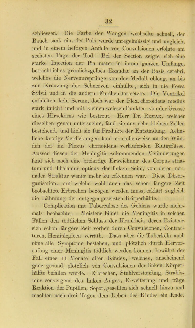 schliessen. Die Farbe der Wangen wechselte schnell, der Bauch sank ein, der Puls wurde unregelmässig und ungleich, und in einem heftigen Anfalle von Convulsionen erfolgte am sechsten Tage der Tod. Bei der Section zeigte sich eine Starke Injection der Pia mater in ihrem ganzen Umfange, beträchtliches grünlich-gelbes Exsudat an der Basis cerebri, welches die Nervenursprünge von der Medull. oblong, an bis zur Kreuzung der Sehnerven einhüllte, sich in die Fossa Sylvii und in die andern Furchen fortsetzte. Die Ventrikel enthielten kein Serum, doch war der Plex. choroideus medius stark injicirt und mit kleinen weissen Punkten von der Grösse eines Hirsekorns wie bestreut. Herr Dr. Remak, welcher dieselben genau untersuchte, fand sie aus sehr kleinen Zellen bestehend, und hielt sie für Produkte der Entzündung. Aehn- liche knotige Verdickungen fand er stellenweise an den Wän- den der im Plexus chorioideus verlaufenden Blutgefässe. Ausser diesen der Meningitis zukommenden Veränderungen fand sich noch eine breiartige Erweichung des Corpus Stria- tum und Thalamus opticus der linken Seite, von deren nor- maler Struktur wenig mehr zu erkennen war. Diese Desor- ganisation, auf welche wohl auch das schon längere Zeit beobachtete Erbrechen bezogen werden muss, erklärt zugleich die Lähmung der entgegengesetzten Körperhälfte. Complication mit Tuberculose des Gehirns wurde mehr- mals beobachtet. Meistens bildet die Meningitis in solchen Fällen den tödtlichen Schluss der Krankheit, deren Existenz sich schon längere Zeit vorher durch Convulsionen, Contrac- turen, Ilemiplegieen verräth. Dass aber die Tuberkeln auch ohne alle Symptome bestehen, und plötzlich durch Hervor- rufung einer Meningitis tödtlich werden können, bewährt der Fall eines 11 Monate alten Kindes, welches, anscheinend ganz gesund, plötzlich von Convulsionen der linken Körper- hälfte befallen wurde. Erbrechen, Stuhlverstopfung, Strabis- mus convergens des linken Auges, Erweiterung und träge Reaktion der Pupillen, Sopor, gesellten sich schnell liinzu und machten nach drei Tagen dem Leben des Kindes ein Ende.