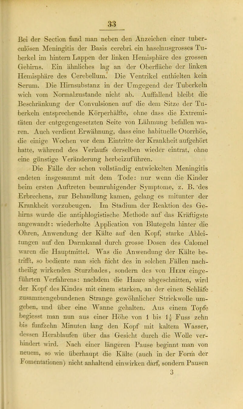 cnlösen Meningitis der Basis cerebri. ein haselnnsgrosses Tu- berkel im liintem Lappen der linken Hemisphäre des grossen Gehirns. Ein ähnliches lag an der Oberfläche der linken Hemisphäre des Cerebellum. Die Ventrikel enthielten kein Serum. Die Hirnsubstanz in der Umgegend der Tuberkeln wich vom Normalzustände nicht ab. Auffallend bleibt die Beschränkung der Convulsionen auf die dem Sitze der Tu- berkeln entsprechende Körperhälfte, ohne dass die Extremi- täten der entgegengesetzten Seite von Lähmung befallen wa- ren. Auch verdient Erwähnung, dass eine habituelle Otorrhöe, die einige Wochen vor dem Eintritte der Krankheit aufgehört hatte, während des Verlaufs derselben wieder eintrat, ohne eine günstige Veränderung herbeizuführen. Die Fälle der schon vollständig entwickelten Meningitis endeten insgesammt mit dem Tode: nur wenn die Kinder beim ersten Auftreten beunruhigender Symptome, z. B. 'des Erbrechens, zur Behandlung kamen, gelang es mitunter der Krankheit vorzubeugen. Im Stadium der Reaktion des Ge- hirns wurde die antiphlogistische Methode auf das Kräftigste angewandt: wiederholte Application von Blutegeln hinter die Ohren, Anwendung der Kälte auf den Kopf, starke Ablei- tungen auf den Darmkanal durch grosse Dosen des Calomel waren die Hauptmittel. Was die Anwendung der Kälte be- trifft, so bediente man sich nicht des in solchen Fällen nach- theilig wirkenden Sturzbades, sondern des von Heim einge- führten Verfahrens: nachdem die Haare abgesclmitten, wird der Kopf des Kindes mit einem starken, an der einen Schläfe zusammengebundenen Strange gewöhnlicher Strickwolle um- geben, und über eine Wanne gehalten. Aus einem Topfe begiesst man nun aus einer Höhe von 1 bis U Fuss zehn bis fünfzehn Minuten lang den Kopf mit kaltem Wasser, dessen Herablaufen über das Gesicht durch die Wolle ver- hindert wird. Nach einer längeren Pause beginnt man von neuem, so wie überhaupt die Kälte (auch in der Form der I omentationen) nicht anhaltend einwirken darf, sondern Pausen 3