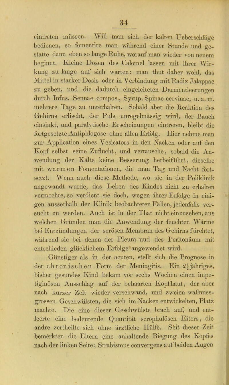 eintreten müssen. Will man sich der kalten Ueberschläo-c O bedienen, so fomentire man während einer Stunde und ge- statte dann eben so lange Ruhe, worauf man wieder von neuem beginnt. Kleine Dosen des Calomel lassen mit ihrer Wir- kung zu lange auf sich warten: man thut daher wolil, das Mittel in starker Dosis oder in Verbindung mit Radix Jalappae zu geben, und die dadurch eingeleiteten Darmentleerungen durch Infus. Sennae compos., Syrup. Spinae cervinae, u. a. m. mehrere Tage zu unterhalten. Sobald aber die Reaktion des Gehirns erlischt, der Puls unregelmässig wird, der Bauch einsinkt, und paralytische Erscheinungen eintreten, bleibt die fortgesetzte Antiphlogose ohne allen Erfolg. Hier nehme man zur Application eines Vesicators in den Nacken oder auf den Kopf selbst seine Zuflucht, und vertausche, sobald die An- wendung der Kälte keine Besserung herbeiführt, dieselbe mit warmen Fomentationen, die man Tag und Nacht fort- setzt. Wemi auch diese Methode, wo sie in der Poliklinik angewandt wurde, das Leben des Kindes nicht zu erhalten vermochte, so verdient sie doch, wegen ihrer Erfolge in eini- gen ausserhalb der Klinik beobachteten Fällen, jedenfalls ver- sucht zu werden. Auch ist in der That nicht einzusehen, aus welchen Gründen man die Anwendung der feuchten Wärme bei Entzündungen der serösen Membran des Gehirns fürchtet, während sie bei denen der Pleura uud des Peritonäum mit entschieden glücklichem Erfolge angewTendet wird. Günstiger als in der acuten, stellt sich die Prognose in der chronischen Form der Meningitis. Ein 2-jähriges, bisher gesundes Kind bekam vor sechs Wochen einen impe- tiginösen Ausschlag auf der behaarten Kopfhaut, der aber nach kurzer Zeit wieder verschwand, und zweien wallnuss- grossen Geschwülsten, die sich im Nacken entwickelten, Platz machte. Die eine dieser Geschwülste brach auf, und ent- leerte eine bedeutende Quantität scrophulösen Eiters, die andre zertheilte sich ohne ärztliche Hülfe. Seit dieser Zeit bemerkten die Eltern pine anhaltende Biegung des Kopfes nach der linken Seite; Strabismus convergens auf beiden Augen