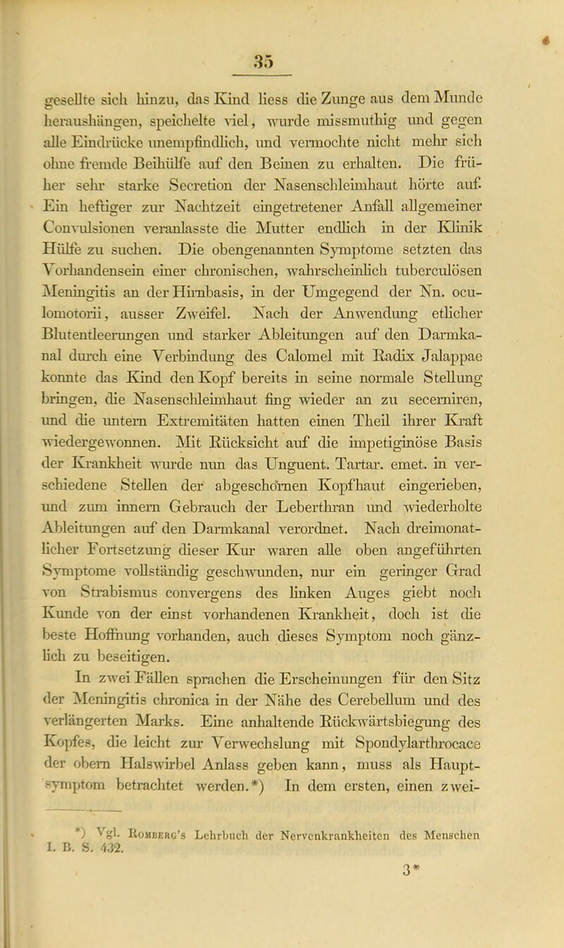 * gesellte sich hinzu, das Kind liess die Zunge aus dem Munde heraushängen, speichelte viel, wurde missmutliig und gegen alle Eindrücke imempfindlich, und vermochte nicht mehr sich olme fremde Beihülfe auf den Beinen zu erhalten. Die frü- her sein- starke Seeretion der Nasenschleimhaut hörte auf. Ein heftiger zur Nachtzeit eingetretener Anfall allgemeiner Convulsionen veranlasste die Mutter endlich in der Klinik Hülfe zu suchen. Die obengenannten Symptome setzten das Vorhandensein einer chronischen, wahrscheinlich tuberculösen Meningitis an der Hirnbasis, in der Umgegend der Nn. ocu- lomotorii, ausser Zweifel. Nach der Anwendung etlicher Blutentleerungen und stai’ker Ableitungen auf den Darmka- nal durch eine Verbindung des Calomel mit Radix Jalappae konnte das Kind den Kopf bereits in seine normale Stellung bringen, die Nasenschleimhaut fing wieder an zu secerniren, und die untern Extremitäten hatten einen Theil ihrer Kraft wiedergewonnen. Mit Rücksicht auf die impetiginöse Basis der Krankheit wurde nun das Unguenl. Tartar, emet. in ver- schiedene Stellen der abgeschörnen Kopfhaut eingerieben, imd zum innem Gebrauch der Leberthran imd -wiederholte Ableitungen auf den Darmkanal verordnet. Nach dreimonat- licher Fortsetzung dieser Kur waren alle oben angeführten Symptome vollständig geschwunden, nur ein geringer Grad von Strabismus convergens des linken Auges giebt noch Kunde von der einst vorhandenen Krankheit, doch ist die beste Hoffnung vorhanden, auch dieses Symptom noch gänz- lich zu beseitigen. In zwei Fällen sprachen die Erscheinungen für den Sitz der Meningitis chronica in der Nähe des Cerebellum und des verlängerten Marks. Eine anhaltende Rückwärtsbiegung des Kopfes, die leicht zur Verwechslung mit Spondylarthrocace der obem Halswirbel Anlass geben kann, muss als Haupt- symptom betrachtet werden.*) In dem ersten, einen zwei- *) ^ IvOMüerg’s Lehrbuch der Nervenkrankheiten des Menschen I. B. S. 432. 3*