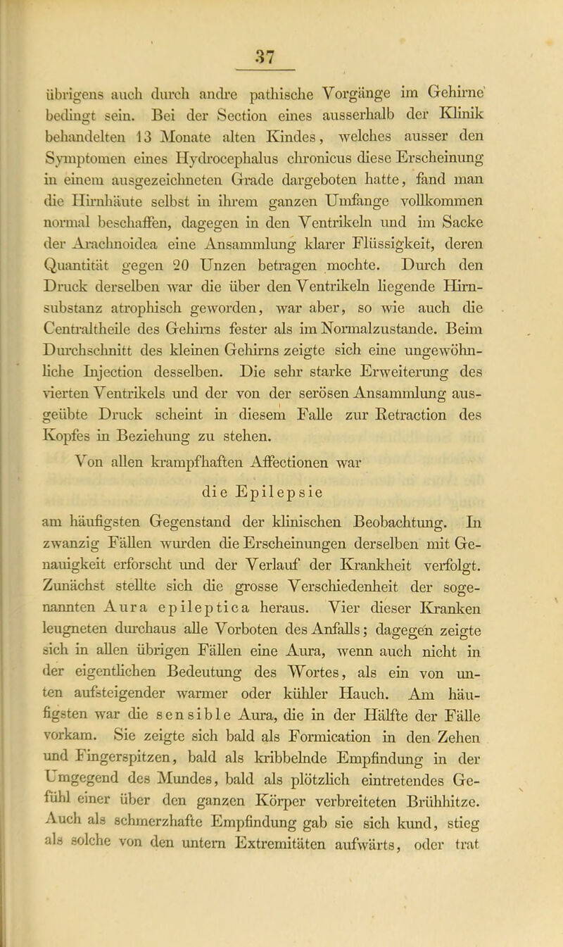 übrigens auch durch andre pathische Vorgänge im Gehirne bedingt sein. Bei der Section eines ausserhalb der Klinik behandelten 13 Monate alten Kindes, welches ausser den Symptomen eines Hydroccphalus chronicus diese Erscheinung in einem ausgezeichneten Grade dargeboten hatte, fand man die Hirnhäute selbst in ihrem ganzen Umfange vollkommen normal beschaffen, dagegen in den Ventrikeln und im Sacke der Arachnoidea eine Ansammlung klarer Flüssigkeit, deren Quantität gegen 20 Unzen betragen mochte. Durch den Druck derselben war die über den Ventrikeln liegende Hirn- substanz atrophisch geworden, war aber, so wie auch die Centraltheile des Gehirns fester als im Normalzustände. Beim Durchschnitt des kleinen Gehirns zeigte sich eine ungewöhn- liche Injection desselben. Die sehr starke Erweiterung des werten Ventrikels und der von der serösen Ansammlung aus- geübte Druck scheint in diesem Falle zur Ketraction des Kopfes in Beziehung zu stehen. Von allen krampfhaften Affectionen war die Epilepsie am häufigsten Gegenstand der klinischen Beobachtung. In zwanzig Fällen wiu-den die Erscheinungen derselben mit Ge- nauigkeit erforscht imd der Verlauf der Krankheit verfolgt. Zunächst stellte sich die grosse Verschiedenheit der soge- nannten Aura epileptica heraus. Vier dieser Kranken leugneten durchaus alle Vorboten des Anfalls; dagegen zeigte sich in allen übrigen Fällen eine Aura, wenn auch nicht in der eigentlichen Bedeutung des Wortes, als ein von un- ten aufsteigender warmer oder kühler Hauch. Am häu- figsten war die sensible Aura, die in der Hälfte der Fälle vorkam. Sie zeigte sich bald als Formication in den Zehen und Fingerspitzen, bald als kribbelnde Empfindung in der Umgegend des Mundes, bald als plötzlich eintretendes Ge- fühl einer über den ganzen Körper verbreiteten Brühhitze. Auch als schmerzhafte Empfindung gab sie sich kimd, stieg als solche von den untern Extremitäten aufwärts, oder trat