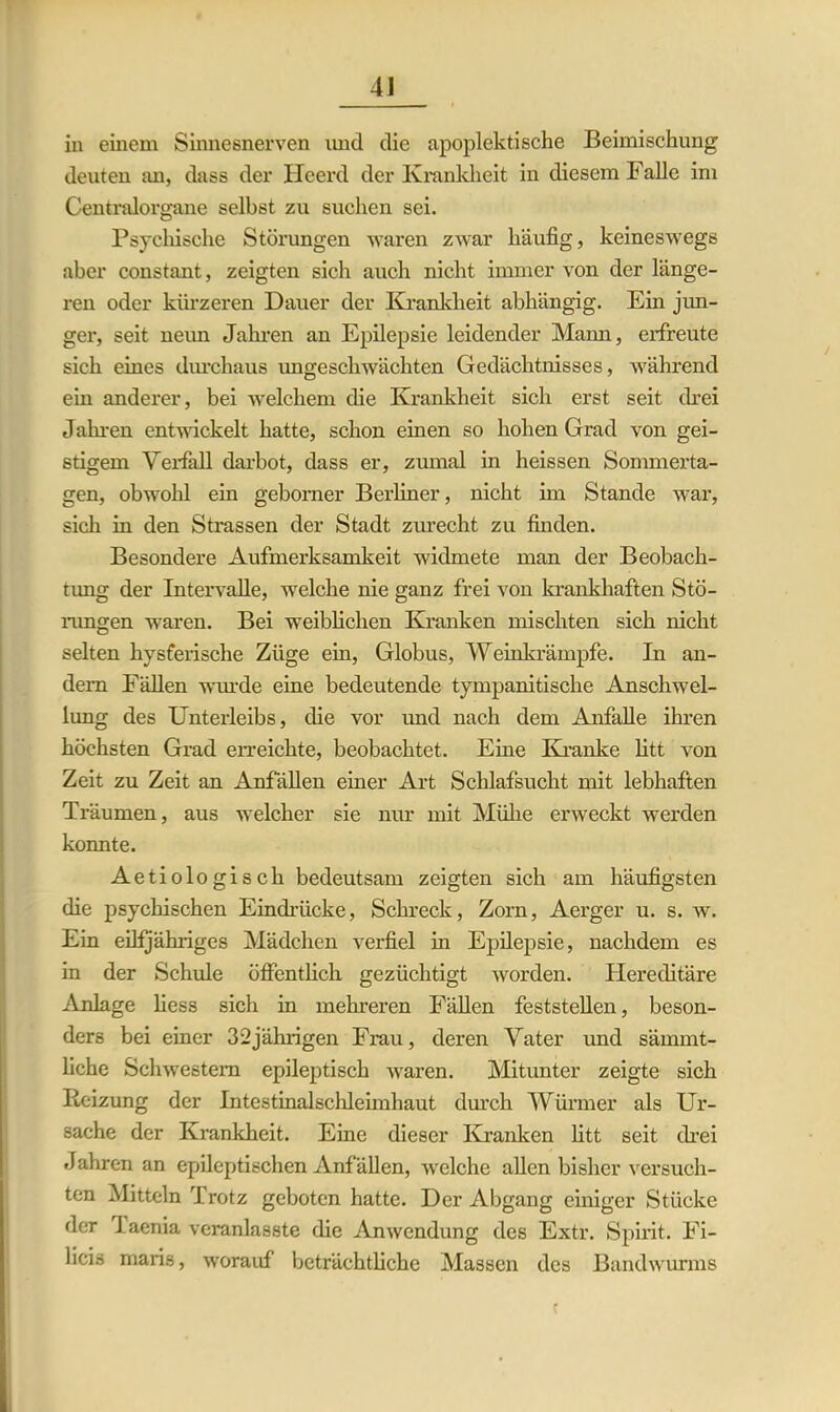 4J in einem Sinnesnerven und die apoplektische Beimischung deuten an, dass der Heerd der Krankheit in diesem Falle im Centralorgane selbst zu suchen sei. Psychische Störungen waren zwar häufig, keineswegs aber constant, zeigten sich auch nicht immer von der länge- ren oder kürzeren Dauer der Krankheit abhängig. Ein jun- ger, seit neun Jahren an Epilepsie leidender Mann, erfreute sich eines durchaus imgeschwächten Gedächtnisses, während ein anderer, bei welchem die Krankheit sich erst seit drei Jahren entwickelt hatte, schon einen so hohen Grad von gei- stigem Verfall darbot, dass er, zumal in heissen Sommerta- gen, obwohl ein geborner Berliner, nicht im Stande war, sich in den Strassen der Stadt zurecht zu finden. Besondere Aufmerksamkeit widmete man der Beobach- tung der Intervalle, welche nie ganz frei von krankhaften Stö- rungen waren. Bei weiblichen Kranken mischten sich nicht selten hysferische Züge ein, Globus, Weinkrämpfe. In an- dern Fällen wurde eine bedeutende tympanitiscke Anschwel- lung des Unterleibs, die vor und nach dem Anfalle ihren höchsten Grad erreichte, beobachtet. Eine Kranke litt von Zeit zu Zeit an Anfällen einer Art Schlafsucht mit lebhaften Träumen, aus welcher sie nur mit Mühe erweckt werden konnte. Aetiologisch bedeutsam zeigten sich am häufigsten die psychischen Eindrücke, Schreck, Zorn, Aerger u. s. w. Ein eilfjähriges Mädchen verfiel in Epilepsie, nachdem es in der Schule öffentlich gezüchtigt worden. Hereditäre Anlage liess sich in mehreren Fällen feststellen, beson- ders bei einer 32jährigen Frau, deren Vater und sämmt- liche Schwestern epileptisch Avaren. Mitunter zeigte sich Reizung der Intestinalschleimhaut durch Würmer als Ur- sache der Krankheit. Eine dieser Kranken litt seit drei Jahren an epileptischen Anfällen, Avelche allen bisher versuch- ten Mitteln Trotz geboten hatte. Der Abgang einiger Stücke der l aenia veranlasste die Anwendung des Extr. Spirit. Fi- licis maris, worauf beträchtliche Massen des Bandwurms