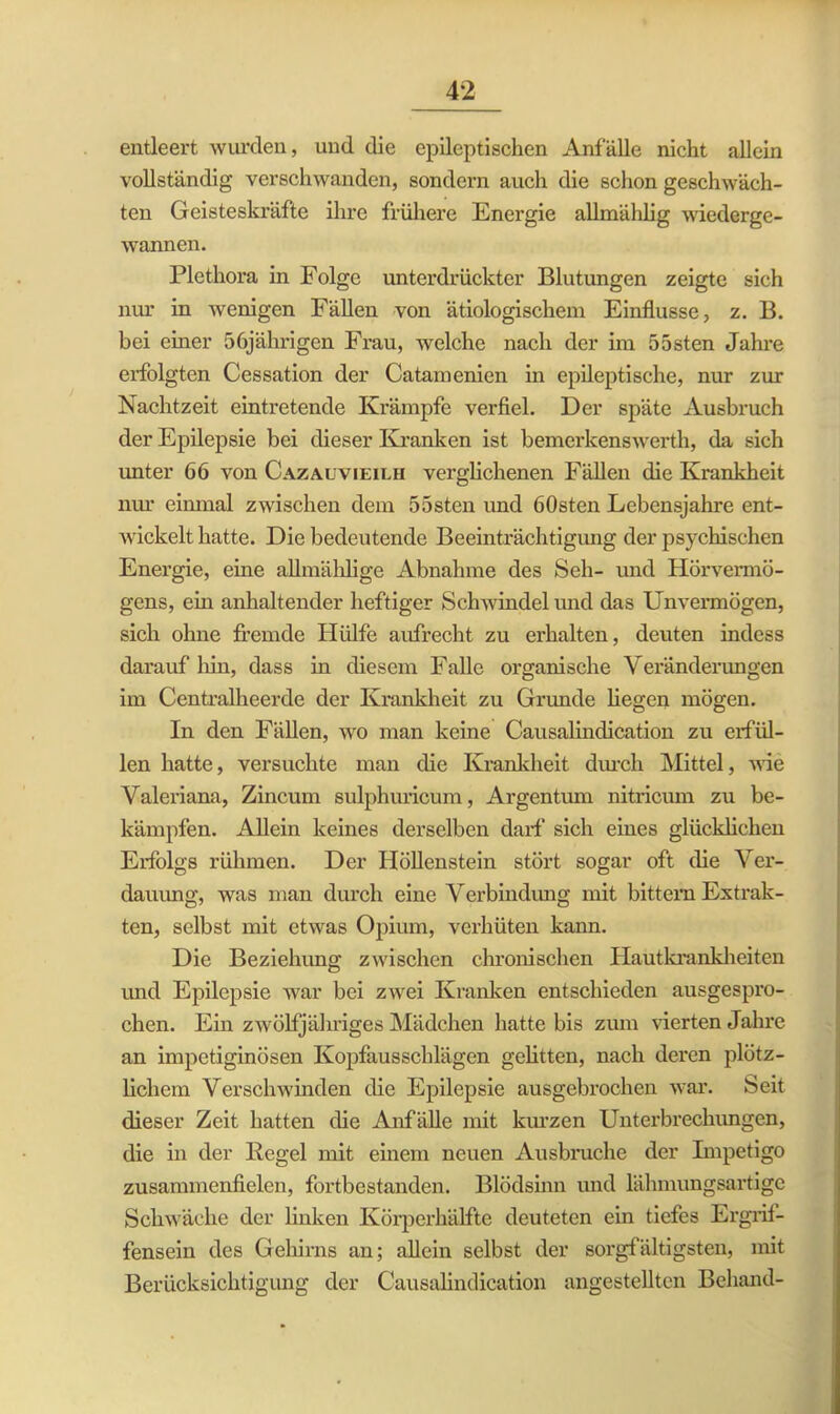 entleert wurden, und die epileptischen Anfälle nicht allein vollständig verschwanden, sondern auch die schon geschwäch- ten Geisteskräfte ihre frühere Energie allmählig wiederge- wannen. Plethora in Folge unterdrückter Blutungen zeigte sich nur in wenigen Fällen von ätiologischem Einflüsse, z. B. bei einer 56jährigen Frau, welche nach der im 55sten Jahre erfolgten Cessation der Catamenien in epileptische, nur zur Nachtzeit eintretende Krämpfe verfiel. Der späte Ausbruch der Epilepsie bei dieser Kranken ist bemerkenswerth, da sich unter 66 von Cazauvieilh verglichenen Fällen die Krankheit nur einmal zwischen dem 55sten und 60sten Lebensjahre ent- wickelt hatte. Die bedeutende Beeinträchtigung der psychischen Energie, eine allmählige Abnahme des Seh- und Hörvermö- gens, ein anhaltender heftiger Schwindel und das Unvermögen, sich ohne fremde Hülfe aufrecht zu erhalten, deuten indess darauf hin, dass in diesem Falle organische Veränderungen im Centralheerde der Krankheit zu Grunde hegen mögen. In den Fällen, wo man keine Causalindication zu erfül- len hatte, versuchte man die Krankheit durch Mittel, wie Valeriana, Zincum sulphuricum, Argentum nitricum zu be- kämpfen. Allein keines derselben darf sich eines glücklichen Erfolgs rühmen. Der Höllenstein stört sogar oft (he Ver- dauung, was man durch eine Verbindung mit bittern Extrak- ten, selbst mit etwas Opium, verhüten kann. Die Beziehung zwischen chronischen Hautkrankheiten und Epilepsie war bei zwei Kranken entschieden ausgespro- chen. Ein zwölfjähriges Mädchen hatte bis zum vierten Jahre an impetiginösen Kopfausschlägen gehtten, nach deren plötz- lichem Verschwinden die Epilepsie ausgebrochen war. Seit dieser Zeit hatten die Anfälle mit kurzen Unterbrechungen, die in der Kegel mit einem neuen Ausbruche der Impetigo zusammenfielen, fortbestanden. Blödsinn und lähmungsartige Schwäche der linken Körperhälfte deuteten ein tiefes Ergrif- fensein des Gehirns an; allein selbst der sorgfältigsten, mit Berücksichtigung der Causalindication angestellten Behänd-