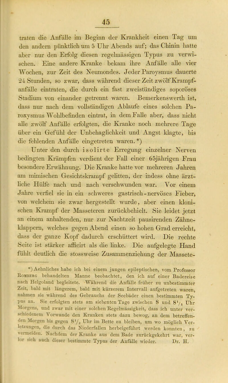 traten die Anfälle im Beginn der Krankheit einen Tag um den andern pünktlich um 5 Uhr Abends auf; das Chinin hatte aber nur den Eifolg diesen regelmässigen Typus zu verwi- schen. Eine andere Kranke bekam ihre Anfälle alle vier Wochen, zur Zeit des Neumondes. Jeder Paroysmus dauerte 24 Stimden, so zwar, dass während dieser Zeit zwölf Krampf- anfälle eintraten, die durch ein fast zweistündiges soporöses Stadium von einander getrennt waren. Bemerkenswerth ist, dass nur nach dem vollständigen Ablaufe eines solchen Pa- roxysmus Wohlbefinden eintrat, in dem Falle aber, dass nicht alle zwölf Anfälle erfolgten, die Kranke noch mehrere Tage über ein Gefühl der Unbehaglichkeit und Angst klagte, bis die fehlenden Anfälle eingetreten waren. *) Unter den durch isolirte Erregung einzelner Nerven bedingten Krämpfen verdient der Fall einer 65jährigen Frau besondere Erwähnung. Die Kranke hatte vor mehreren Jahren am mimischen Gesichtskrampf gelitten, der indess ohne ärzt- liche Hülfe nach und nach verschwunden war. Vor einem Jahre verfiel sie in ein schweres gastrisch - nervöses Fieber, von welchem sie zwar hergestellt wurde, aber einen kloni- schen Krampf der Masseteren zurückbehielt. Sie leidet jetzt an einem anhaltenden, nur zur Nachtzeit pausirenden Zähne- klappem, welches gegen Abend einen so hohen Grad erreicht, dass der ganze Kopf dadurch erschüttert wird. Die rechte Seite ist stärker afficirt als die linke. Die aufgelegte Hand fühlt deutlich die stossweise Zusammenziehung der Massete- *) Aehnliclies habe ich bei einem jungen epileptischen, vom Professor Romberg behandelten Manne beobachtet, den ich auf einer Badereise nach Helgoland begleitete. Während die Anfalle früher zu unbestimmter Zeit, bald mit längerem, bald mit kürzerem Intervall aufgetreten waren, nahmen sie während des Gebrauchs der Seebäder einen bestimmten Ty- pus an. Sie erfolgten stets am siebenten Tage zwischen S und 8l/2 Uhr Morgens, und zwar mit einer solchen Regelmässigkeit, dass ich unter ver- schiedenem Vorwände den Kranken stets dazu bewog, an dem betreffen- den Morgen bis gegen 8‘/2 Uhr im Bette zu bleiben, um wo möglich Ver- letzungen, die durch das Nicdcrfallen herbeigefiihrt werden konnten, zu vermeiden. Nachdem der Kranke aus dem Bade zurückgekehrt war, ver- lor sich auch dieser bestimmte Typus der Anfälle wieder. Dr. H.