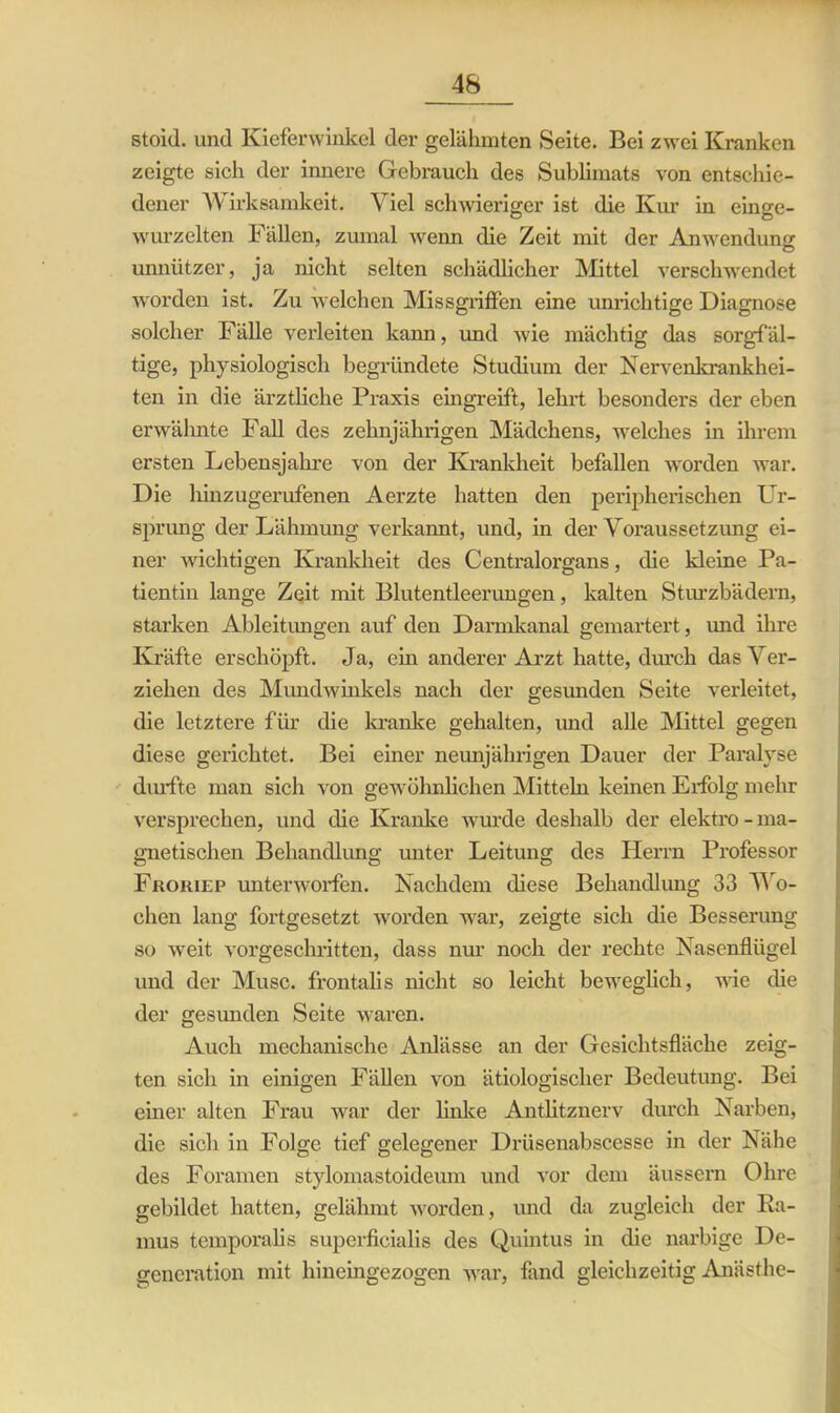 stoid. und Kieferwinkel der gelähmten Seite. Bei zwei Kranken zeigte sich der innere Gebrauch des Sublimats von entschie- dener Wirksamkeit. Viel schwieriger ist die Kur in einge- wurzelten Fällen, zumal wenn die Zeit mit der Anwendung unnützer, ja nicht selten schädlicher Mittel verschwendet worden ist. Zu welchen Missgriffen eine unrichtige Diagnose solcher Fälle verleiten kann, und wie mächtig das sorgfäl- tige, physiologisch begründete Studium der Nervenkrankhei- ten in die ärztliche Praxis eingreift, lehrt besonders der eben erwähnte Fall des zehnjährigen Mädchens, welches in ihrem ersten Lebensjahre von der Krankheit befallen worden war. Die hinzugerufenen Aerzte hatten den peripherischen Ur- sprung der Lähmung verkannt, und, in der Voraussetzung ei- ner wichtigen Krankheit des Centralorgans, die kleine Pa- tientin lange Zeit mit Blutentleerungen, kalten Sturzbädern, starken Ableitungen auf den Darmkanal gemartert, und ihre Kräfte erschöpft. Ja, ein anderer Arzt hatte, durch das Ver- ziehen des Mundwinkels nach der gesunden Seite verleitet, die letztere für die kranke gehalten, und alle Mittel gegen diese gerichtet. Bei einer neunjährigen Dauer der Paralyse durfte man sich von gewölmlichen Mitteln keinen Erfolg mehr versprechen, und die Kranke wurde deshalb der elektro-ma- gnetischen Behandlung unter Leitung des Herrn Professor Fkokiep unterworfen. Nachdem diese Behandlung 33 Wo- chen lang fortgesetzt worden war, zeigte sich die Besserung so weit vorgeschritten, dass nur noch der rechte Nasenflügel und der Muse, frontalis nicht so leicht beweglich, wie die der gesunden Seite waren. Auch mechanische Anlässe an der Gesichtsfläche zeig- ten sich in einigen Fällen von ätiologischer Bedeutung. Bei einer alten Frau war der linke Antlitznerv durch Narben, die sich in Folge tief gelegener Drüsenabscesse in der Nähe des Foramen stylomastoideum und vor dem äussern Ohre gebildet hatten, gelähmt worden, und da zugleich der Ra- mus temporalis superficialis des Quintus in die narbige De- generation mit hineingezogen war, fand gleichzeitig Anästhe-