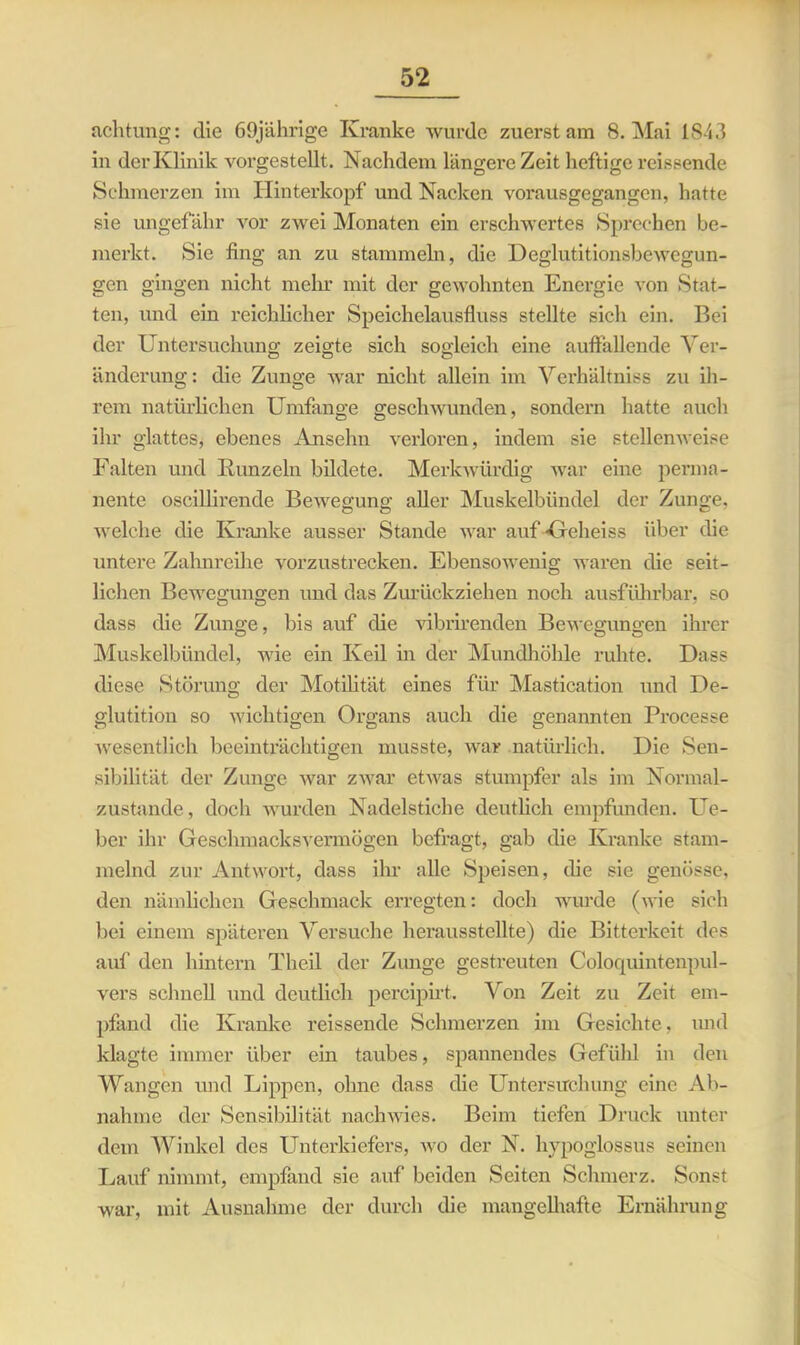 achtung: die 69jährige Kranke wurde zuerst am 8. Mai 1843 in der Klinik vorgestellt. Nachdem längere Zeit heftige rcissende Schmerzen im Hinterkopf und Nacken vorausgegangen, hatte sie ungefähr vor zwei Monaten ein erschwertes Sprechen be- merkt. Sie fing an zu stammeln, die Deglutitionsbewegun- gen gingen nicht mein* mit der gewohnten Energie von Stat- ten, und ein reichlicher Speichelausfluss stellte sich ein. Bei der Untersuchung zeigte sich sogleich eine auffallende Ver- änderung: die Zunge war nicht allein im Verhältnis zu ih- rem natürlichen Umfange geschwunden, sondern hatte auch ihr glattes, ebenes Ansehn verloren, indem sie stellenweise Falten und Runzeln bildete. Merkwürdig war eine perma- nente oscillirende Bewegung aller Muskelbündel der Zunge, welche die Kranke ausser Stande war auf -Geheiss über die untere Zahnreihe vorzustrecken. Ebensowenig waren die seit- lichen Bewegungen und das Zurückziehen noch ausführbar, so dass die Zunge, bis auf die vibrirenden Bewegungen ihrer Muskelbündel, wie ein Keil in der Mundhöhle ruhte. Hass diese Störung der Motilität eines für Mastication und De- glutition so wichtigen Organs auch die genannten Processe wesentlich beeinträchtigen musste, war natürlich. Die Sen- sibilität der Zunge war zwar etwas stumpfer als im Normal- zustände, doch wurden Nadelstiche deutlich empfunden. Ue- ber ihr Geschmacksvermögen befragt, gab die Kranke stam- melnd zur Antwort, dass ihr alle Speisen, die sie genösse, den nämlichen Geschmack erregten: doch wurde (wie sich bei einem späteren Versuche herausstellte) die Bitterkeit des auf den hintern Theil der Zunge gestreuten Coloquintenpul- vers schnell und deutlich percipirt. Von Zeit zu Zeit em- pfand die Kranke reissende Schmerzen im Gesichte, und klagte immer über ein taubes, spannendes Gefühl in den Wangen und Lippen, ohne dass die Untersuchung eine Ab- nahme der Sensibilität nachwies. Beim tiefen Druck unter dem Winkel des Unterkiefers, wo der N. hypoglossus seinen Lauf nimmt, empfand sie auf beiden Seiten Schmerz. Sonst war, mit Ausnahme der durch die mangelhafte Ernährung