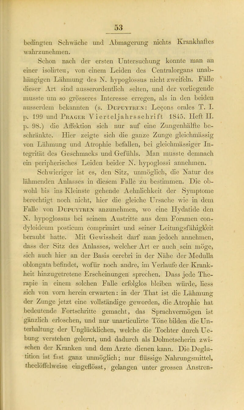 bedingten Schwäche und Abmagerung nichts Krankhaftes wahrzunehmen. Schon nach der ersten Untersuchung konnte man an einer isolirteu, von einem Leiden des Centralorgans unab- hängigen Lähmimg des N. hypoglossus nicht zweifeln. Fälle dieser Art sind ausserordentlich selten, und der vorliegende musste um so grösseres Interesse erregen, als in den beiden ausserdem bekannten (s. Dupuytren: Lcc’ons orales T. I. p. 199 imd Prager Vierteljakrsschrift 1845. Heft II. p. 98.) die Affektion sich nur auf eine Zimgenhälfte be- schränkte. Hier zeigte sich die ganze Zunge gleichmässig von Lähmung imd Atrophie befallen, bei gleichmässiger In- tegrität des Geschmacks und Gefühls. Man musste demnach ein peripherisches Leiden beider X. hypogiossi annchmen. Schwieriger ist es, den Sitz, unmöglich, die Natur des lähmenden Anlasses in diesem Falle zu bestimmen. Die ob- wohl bis ins Kleinste gehende Aehnlichkeit der Symptome berechtigt noch nicht, liier die gleiche Ursache wie in dem Falle von Dupuytren anzunehmen, wo eine Hydatide den X. hypoglossus bei seinem Austritte aus dem Foramen con- dyloideum posticum comprimirt imd seiner Leitungsfälligkeit beraubt hatte. Mit Gewissheit darf man jedoch annehmen, dass der Sitz des Anlasses, welcher Art er auch sein möge, sich auch liier an der Basis cerebri in der Nähe der Medulla oblongata befindet, wofür noch andre, im Verlaufe der Krank- heit hinzugetretene Erscheinungen sprechen. Dass jede The- rapie in einem solchen Falle erfolglos bleiben würde, liess sich von vom herein erwarten: in der That ist die Lähmung; der Zunge jetzt eine vollständige geworden, die Atrophie hat bedeutende Fortschritte gemacht, das Sprachvermögen ist gänzlich erloschen, und nur unarticulirte Töne bilden die Un- terhaltung der Unglücklichen, welche die Tochter durch Ue- bung verstehen gelernt, und dadurch als Dolmetscherin zwi- schen der Kranken und dem Arzte dienen kann. Die Deglu- tition ist fitst ganz unmöglich; nur flüssige Nahrungsmittel, theelöffclweise eingeflösst, gelangen unter grossen Anstren-