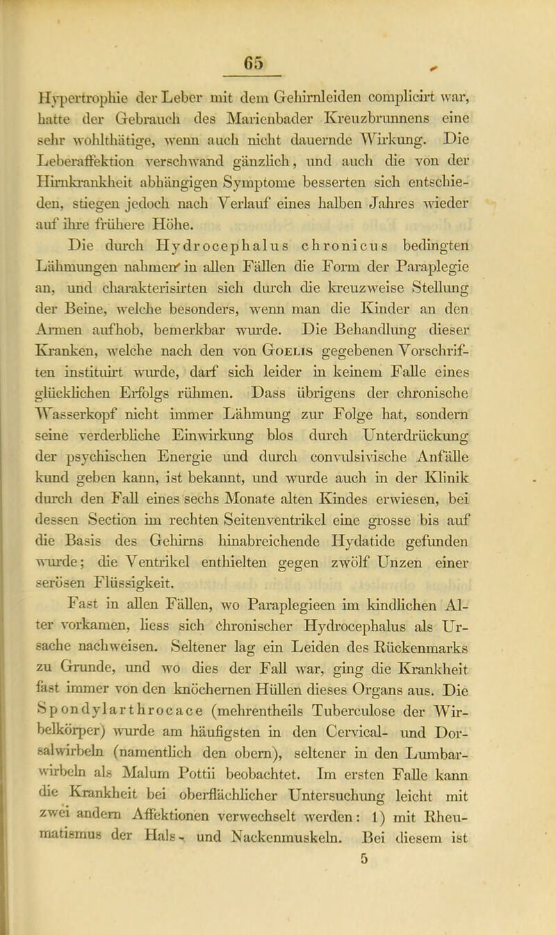 Hypertrophie der Leber mit dem Gehirnleiden complicirt war, hatte der Gebrauch des Marienbader Kreuzbrunnens eine sehr wohlthätige, wenn auch nicht dauernde Wirkung. Die Leberaffektion verschwand gänzlich, und auch die von der Hirnkrankheit abhängigen Symptome besserten sich entschie- den, stiegen jedoch nach Verlauf eines halben Jahres wieder auf ihre frühere Höhe. Die durch Hydrocephalus chronicus bedingten Lähmungen nahmen'in allen Fällen die Form der Paraplegie an, und charakterisirten sich durch die kreuzweise Stellung der Beine, welche besonders, wenn man die Kinder an den Annen aufhob, bemerkbar wurde. Die Behandlung dieser Kranken, welche nach den von Goelis gegebenen Vorschrif- ten instituirt wurde, darf sich leider in keinem Falle eines glücklichen Erfolgs rühmen. Dass übrigens der chronische Wasserkopf nicht immer Lähmung zur Folge hat, sondern seine verderbliche Einwirkung blos durch Unterdrückung der psychischen Energie und durch convulsivische Anfälle kund geben kann, ist bekannt, und wurde auch in der Klinik durch den Fall eines sechs Monate alten Kindes erwiesen, bei dessen Section im rechten Seitenventrikel eine grosse bis auf die Basis des Gehirns hinabreichende Hydatide gefunden wurde; die Ventrikel enthielten gegen zwölf Unzen einer serösen Flüssigkeit. Fast in allen Fällen, wo Paraplegieen im kindlichen Al- ter vorkamen, liess sich Chronischer Hydrocephalus als Ur- sache nachweisen. Seltener lag ein Leiden des Rückenmarks zu Grunde, und wo dies der Fall war, ging die Krankheit fast immer von den knöchernen Hüllen dieses Organs aus. Die Spondylarthrocace (mehrentheils Tuberculose der Wir- belkörper) wurde am häufigsten in den Cervical- und Dor- salwirbeln (namentlich den obem), seltener in den Lumbar- wirbeln als Malum Pottii beobachtet. Im ersten Falle kann die Krankheit bei oberflächlicher Untersuchung leicht mit zwei andern Affektionen verwechselt werden: 1) mit Rheu- matismus der Hals», und Nackenmuskeln. Bei diesem ist 5