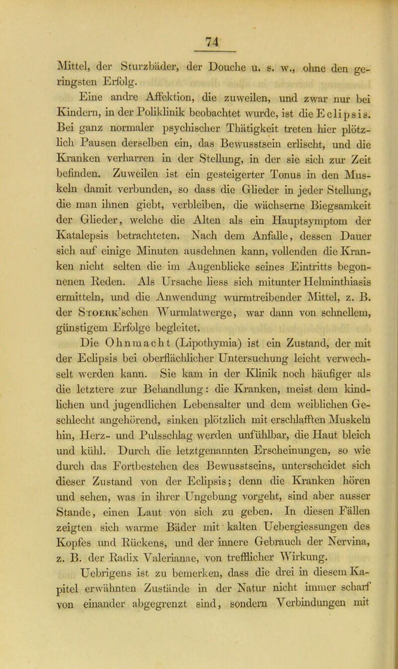 Mittel, der Sturzbäder, der Douche u. s. w., ohne den ge- ringsten Erfolg. Eine andre Affektion, die zuweilen, und zwar nur bei Kindern, in der Poliklinik beobachtet wurde, ist die Eclipsis. Bei ganz normaler psychischer Thätigkeit treten hier plötz- lich Pausen derselben ein, das Bewusstsein erlischt, und die Kranken verharren in der Stellung, in der sie sich zur Zeit befinden. Zuweilen ist ein gesteigerter Tonus in den Mus- keln damit verbunden, so dass die Glieder in jeder Stellung, die man ihnen giebt, verbleiben, die wächserne Biegsamkeit der Glieder, welche die Alten als ein Hauptsymptom der Katalepsis betrachteten. Nach dem Anfalle, dessen Dauer sich auf einige Minuten ausdehnen kann, vollenden die Kran- ken nicht selten die im Augenblicke seines Eintritts begon- nenen Reden. Als Ursache liess sich mitunter Helminthiasis ermitteln, und die Anwendung wurmtreibender Mittel, z. B. der Stoekk’sehen Wurmlatwerge, war dann von sclinellem, günstigem Erfolge begleitet. Die Ohnmacht (Lipothymia) ist ein Zustand, der mit der Eclipsis bei oberflächlicher Untersuchung leicht verwech- selt werden kann. Sie kam in der Klinik noch häufiger als die letztere zur Behandlung: die Kranken, meist dem kind- lichen und jugendlichen Lebensalter und dem weiblichen Ge- schlecht angehörend, sinken plötzlich mit erschlafften Muskeln hin, Herz- und Puls schlag werden unfühlbar, die Haut bleich und kühl. Durch die letztgenannten Erscheinungen, so wie durch das Fortbestehen des Bewusstseins, unterscheidet sich dieser Zustand von der Eclipsis; denn die Kranken hören und sehen, was in ihrer Ungebung vorgeht, sind aber ausser Stande, einen Laut von sich zu geben. In diesen Fällen zeigten sich warme Bäder mit kalten Uebergiessungen des Kopfes und Rückens, und der innere Gebrauch der Nervina, z. B. der Radix Valerianae, von trefflicher Wirkung. Uebrigens ist zu bemerken, dass die drei in diesem Ka- pitel erwähnten Zustände in der Natur nicht immer scharf von einander abgegrenzt sind, sondern Verbindungen mit