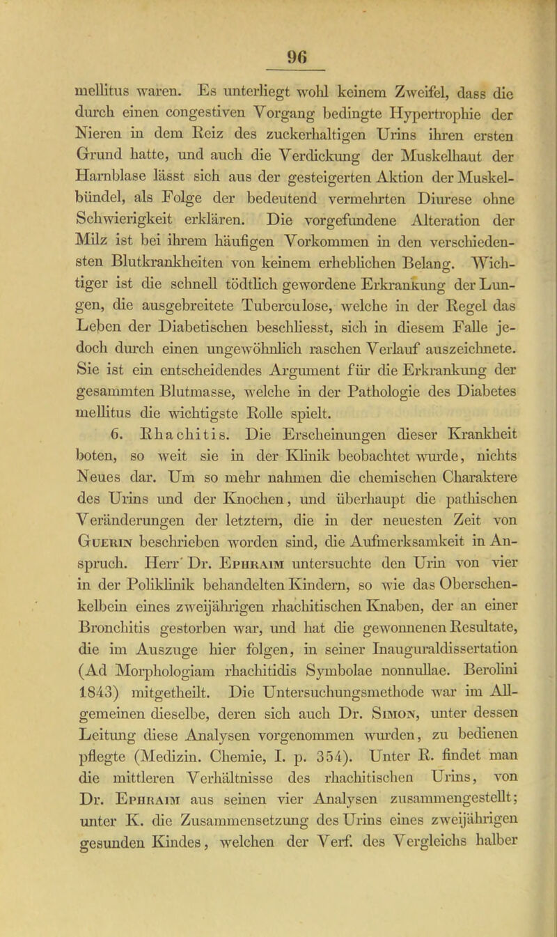 mellitus waren. Es unterliegt wolil keinem Zweifel, dass die durch einen congestiven Vorgang bedingte Hypertrophie der Nieren in dem Heiz des zuckerhaltigen Urins ihren ersten Grund hatte, und auch die Verdickung der Muskelhaut der Harnblase lässt sich aus der gesteigerten Aktion der Muskel- biindel, als Folge der bedeutend vermehrten Diurese ohne Schwierigkeit erklären. Die Vorgefundene Alteration der Milz ist bei ihrem häufigen Vorkommen in den verschieden- sten Blutkrankheiten von keinem erheblichen Belang;. Wich- tiger ist die schnell tödtlich gewordene Erkrankung der Lun- gen, die ausgebreitete Tuberculose, welche in der Hegel das Leben der Diabetischen beschliesst, sich in diesem Falle je- doch durch einen ungewöhnlich raschen Verlauf auszeichnete. Sie ist ein entscheidendes Argument für die Erkrankung der gesammten Blutmasse, welche in der Pathologie des Diabetes mellitus die wichtigste Rolle spielt. 6. Rhacliitis. Die Erscheinungen dieser Krankheit boten, so weit sie in der Klinik beobachtet wurde, nichts Neues dar. Um so mehr nahmen die chemischen Charaktere des Urins und der Knochen, und überhaupt die pathischen Veränderungen der letztem, die in der neuesten Zeit von Güehin beschrieben worden sind, die Aufmerksamkeit in An- spruch. Herr' Dr. Ephraim untersuchte den Urin von vier in der Poliklinik behandelten Kindern, so wie das Oberschen- kelbein eines zweijährigen rhachitischen Knaben, der an einer Bronchitis gestorben war, und hat die gewonnenen Resultate, die im Auszuge hier folgen, in seiner Inauguraldissertation (Ad Morphologiam rhachitidis Symbolae nonnullae. Berolim 1843) mitgetheilt. Die Untersuchungsmethode war im All- gemeinen dieselbe, deren sich auch Dr. Simon, unter dessen Leitung diese Analysen vorgenommen wurden, zu bedienen pflegte (Medizin. Chemie, I. p. 354). Unter R. findet man die mittleren Verhältnisse des rhachitischen Urins, von Dr. Ephraim aus seinen vier Analysen zusammengestellt; unter K. die Zusammensetzung des Urins eines zweijährigen gesunden Kindes, welchen der Verf. des Vergleichs halber