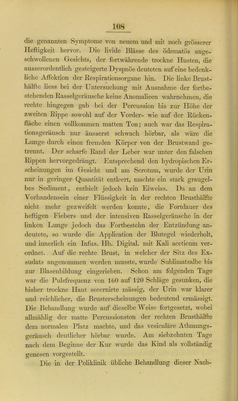 die genannten Symptome von neuem und mit noch grösserer Heftigkeit hervor. Die livide Blässe des ödematös ange- schwollenen Gesichts, der fortwährende trockne Husten, die ausserordentlich gesteigerte Dyspnoe deuteten auf eine bedenk- liche Affektion der Respirationsorgane hin. Die linke Brust- hälfte liess bei der Untersuchung mit Ausnahme der fortbe- stehenden Rasselgeräusche keine Anomalieen wahrnehmen, die rechte hingegen gab bei der Percussion bis zur Höhe der zweiten Rippe sowohl auf der Vorder- wie auf der Rücken- fläche einen vollkommen matten Ton; auch war das Respira- tionsgeräusch nur äusserst schwach hörbar, als wäre die Lunge durch eben fremden Körper von der Brustwand ge- trennt. Der scharfe Rand der Leber war unter den falschen Rippen hervorgedrängt. Entsprechend den hydropischen Er- scheinungen im Gesicht und am Scrotum, wurde der Urin nur in geringer Quantität entleert, machte ein stark graugel- bes Sediment, enthielt jedoch kein Eiweiss. Da an dem Vorhandensein einer Flüssigkeit in der rechten Brusthälfte nicht mehr gezwcifelt werden konnte, die Fortdauer des heftigen Fiebers und der intensiven Rasselgeräusche in der linken Lunge jedoch das Fortbestelm der Entzündung an- deutete, so wurde die Application der Blutegel wiederholt, und innerlich ein Infus. Hb. Digital, mit Kali aceticum ver- ordnet. Auf die rechte Brust, in welcher der Sitz des Ex- sudats angenommen werden musste, wurde Sublimatsalbe bis zur Blasenbildung eingerieben. Schon am folgenden Tage war die Pulsfrequenz von 160 auf 120 Schläge gesunken, die bisher trockne Haut secernirte mässig, der Urin war klarer und reichlicher, die Brusterscheinungen bedeutend ermässigt. Die Behandlung wurde auf dieselbe Weise fortgesetzt, wobei allmählig der matte Percussionston der rechten Brusthälfte dem normalen Platz machte, und das vesiculäre Atlunungs- geräusch deutlicher hörbar wurde. Am siebzehnten Tage nach dem Beginne der Kur wurde das Kind als vollständig genesen vorgestellt. Die in der Poliklinik übliche Behandlung dieser Nach-