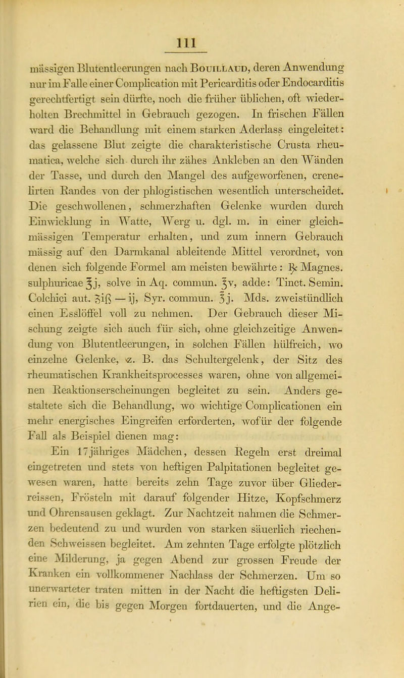 massigen Blutentleerungen nach Bouillaud, deren Anwendung nur im Falle einer Complication mit Pericarditis oder Endocarditis gerechtfertigt sein dürfte, noch die früher üblichen, oft wieder- holten Brechmittel in Gebrauch gezogen. In frischen Fällen ward die Behandlung mit einem starken Aderlass eingeleitet: das gelassene Blut zeigte die charakteristische Crusta rheu- matiea, welche sich durch ihr zähes Ankleben an den Wänden der Tasse, und durch den Mangel des aufgeworfenen, crene- lirten Bandes von der phlogistischen wesentlich unterscheidet. Die geschwollenen, schmerzhaften Gelenke wurden durch Einwicklung in Watte, Werg u. dgl. m. in einer gleich- mässigen Temperatur erhalten, und zum innern Gebrauch mässig auf den Darmkanal ableitende Mittel verordnet, von denen sich folgende Formel am meisten bewährte: tk Magnes. sulphuricae 3 j, solve in Aq. commun. 3V, adde: Tinct. Semin. Colchici aut. ?,iß—ij, Syr. commun. 5 j- Mds. zweistündlich einen Esslöffel voll zu nehmen. Der Gebrauch dieser Mi- schung zeigte sich auch für sich, ohne gleichzeitige Anwen- dung von Blutentleerungen, in solchen Fällen hiilfreich, wo einzelne Gelenke, >z. B. das Schultergelenk, der Sitz des rheumatischen Ivrankheitsprocesses waren, ohne von allgemei- nen Beaktionserscheinimgen begleitet zu sein. Anders ge- staltete sich die Behandlung, wo nächtige Complicationen ein mein- energisches Eingreifen erforderten, wofür der folgende Fall als Beispiel dienen mag: Ein 17jähriges Mädchen, dessen Begehr erst dreimal eingetreten und stets von heftigen Palpitationen begleitet ge- wesen waren, hatte bereits zehn Tage zuvor über Glieder- reissen, Frösteln mit darauf folgender Hitze, Kopfschmerz und Ohrensausen geklagt. Zur Nachtzeit nahmen die Schmer- zen bedeutend zu und wurden von starken säuerlich riechen- den Schweissen begleitet. Am zehnten Tage erfolgte plötzlich eine Milderung, ja gegen Abend zur grossen Freude der Kranken ein vollkommener Nachlass der Schmerzen. Um so unerwarteter traten mitten in der Nacht die heftigsten Deli- rien ein, die bis gegen Morgen fortdauerten, imd die Ange-