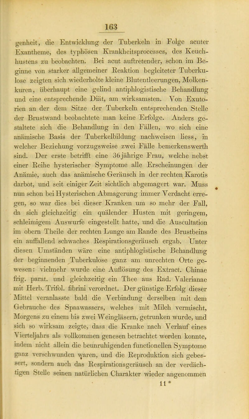 genheit, die Entwicklung der Tuberkeln in Folge acuter Exantheme, des typhösen Ivrankheitsprocesses, des Keuch- hustens zu beobachten. Bei acut auftretender, schon im Be- ginne von starker allgemeiner Reaktion begleiteter Tuberku- lose zeigten sich wiederholte kleine Blutentleerungen, Molken- kuren, überhaupt eine gelind antiphlogistische Behandlung und eine entsprechende Diät, am wirksamsten. Von Exuto- rien an der dem Sitze der Tuberkeln entsprechenden Stelle der Brustwand beobachtete man keine Erfolge. Anders ge- staltete sich die Behandlung in den Fällen, wo sich eine anämische Basis der Tuberkelbildung nachweisen Hess, in welcher Beziehung vorzugsweise zwei Fälle bemerkenswert!! sind. Der erste betrifft eine 36jährige Frau, welche nebst einer Reihe hysterischer Symptome alle Erscheinungen der Anämie, auch das anämische Geräusch in der rechten Karotis darbot, und seit einiger Zeit sichüich abgemagert war. Muss nun schon bei Hysterischen Abmagerung immer Verdacht erre- gen, so war dies bei dieser Kranken um so mehr der Fall, da sich gleichzeitig ein quälender Husten mit geringem, schleimigem Auswurfe eingestellt hatte, und die Auscultation im obem Theile der rechten Lunge am Rande des Brustbeins ein auffallend schwaches Respirationsgeräusch ergab. Unter diesen Umständen wäre eine antiphlogistische Behandlung der beginnenden Tuberkulose ganz am imrechten Orte ge- wesen: vielmehr wurde eine Auflösung des Extract. Chinae ffig. parat, und gleichzeitig ein Tliee aus Rad. Valerianae mit Herb. Trifol. fibrini verordnet. Der günstige Erfolg dieser Mittel veranlasste bald die Verbindung derselben mit dem Gebrauche des Spaawassers, welches mit Milch vermischt, Morgens zu einem bis zwei Weingläsern, getrunken wurde, imd sich so wirksam zeigte, dass die Kranke nach Verlauf eines Vierteljahrs als vollkommen genesen betrachtet werden konnte, indem nicht allein die beunruhigenden functionellen Symptome ganz verschwunden Ayarcn, und die Reproduktion sich gebes- sert, sondern auch das Respirationsgeräusch an der verdäch- tigen Stelle seinen natürlichen Charakter wieder angenommen 11*