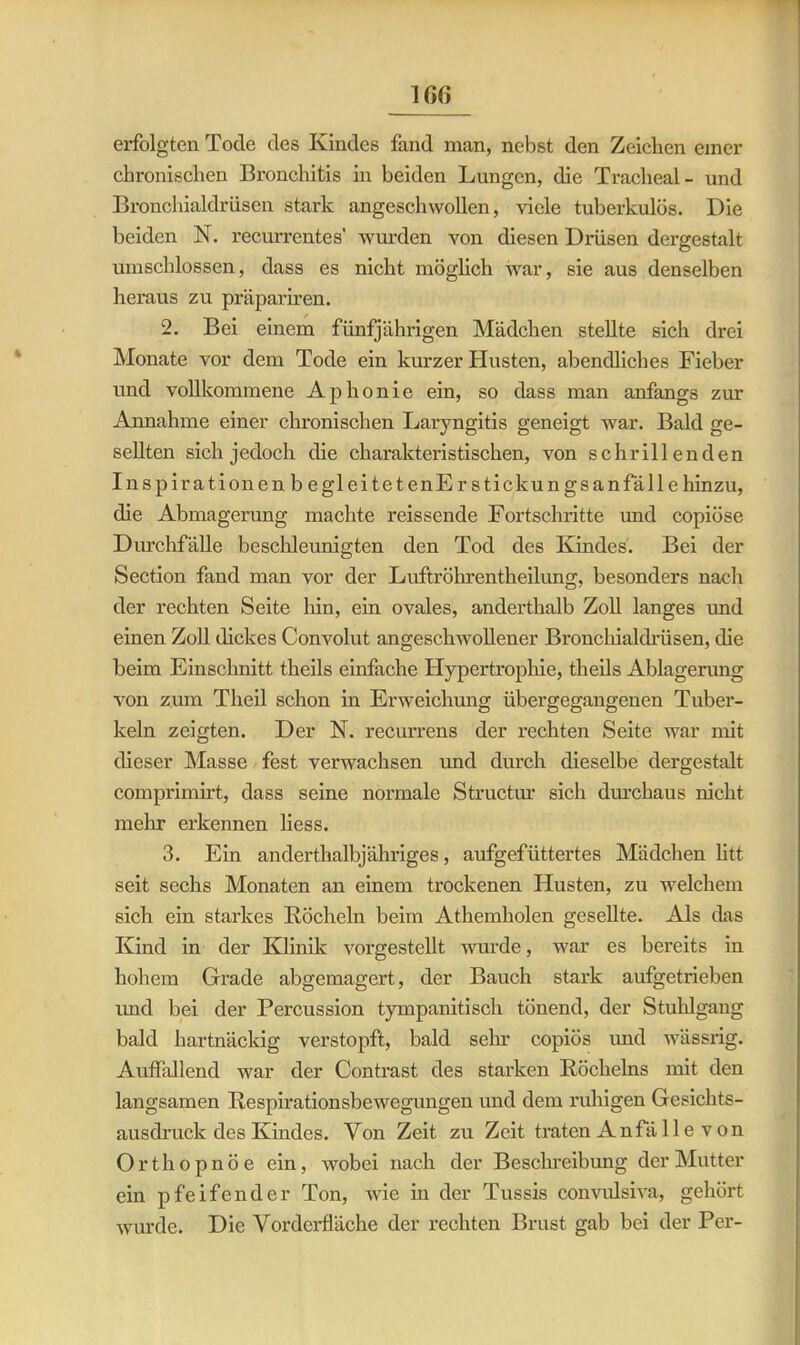 1GG erfolgten Tode des Kindes fand man, nebst den Zeichen einer chronischen Bronchitis in beiden Lungen, die Tracheal- und Bronchialdrüsen stark angeschwollen, viele tuberkulös. Die beiden N. recurrentes' wurden von diesen Drüsen dergestalt umschlossen, dass es nicht möglich war, sie aus denselben heraus zu präpariren. 2. Bei einem fünfjährigen Mädchen stellte sich drei Monate vor dem Tode ein kurzer Husten, abendliches Fieber und vollkommene Aphonie ein, so dass man anfangs zur Annahme einer chronischen Laryngitis geneigt war. Bald ge- sellten sich jedoch die charakteristischen, von schrillenden Inspirationen b egleitetenEr stickun gsanfäll e hinzu, die Abmagerung machte reissende Fortschritte und copiöse Durchfälle beschleunigten den Tod des Kindes. Bei der Section fand man vor der Luftröhrentheilung, besonders nach der rechten Seite hin, ein ovales, anderthalb Zoll langes und einen Zoll dickes Convolut angeschwollener Bronchialdrüsen, die beim Einschnitt theils einfache Hypertrophie, theils Ablagerung von zum Theil schon in Erweichung übergegangenen Tuber- keln zeigten. Der N. recurrens der rechten Seite war mit dieser Masse fest verwachsen und durch dieselbe dergestalt comprimirt, dass seine normale Structur sich durchaus nicht mehr erkennen liess. 3. Ein anderthalbjähriges, aufgefüttertes Mädchen litt seit sechs Monaten an einem trockenen Husten, zu welchem sich ein starkes Röcheln beim Athemholen gesellte. Als das Kind in der Klinik vorgestellt wurde, war es bereits in hohem Grade abgemagert, der Bauch stark aufgetrieben und bei der Percussion tympanitisch tönend, der Stuhlgang bald hartnäckig verstopft, bald sehr copiös und wässrig. Auffallend war der Contrast des starken Röchelns mit den langsamen Respirationsbewegungen und dem ruhigen Gesichts- ausdruck des Kindes. Von Zeit zu Zeit traten Anfälle von Orthopnoe ein, wobei nach der Beschreibung der Mutter ein pfeifender Ton, wie in der Tussis convulsiva, gehört wurde. Die Vorderfläche der rechten Brust gab bei der Per-