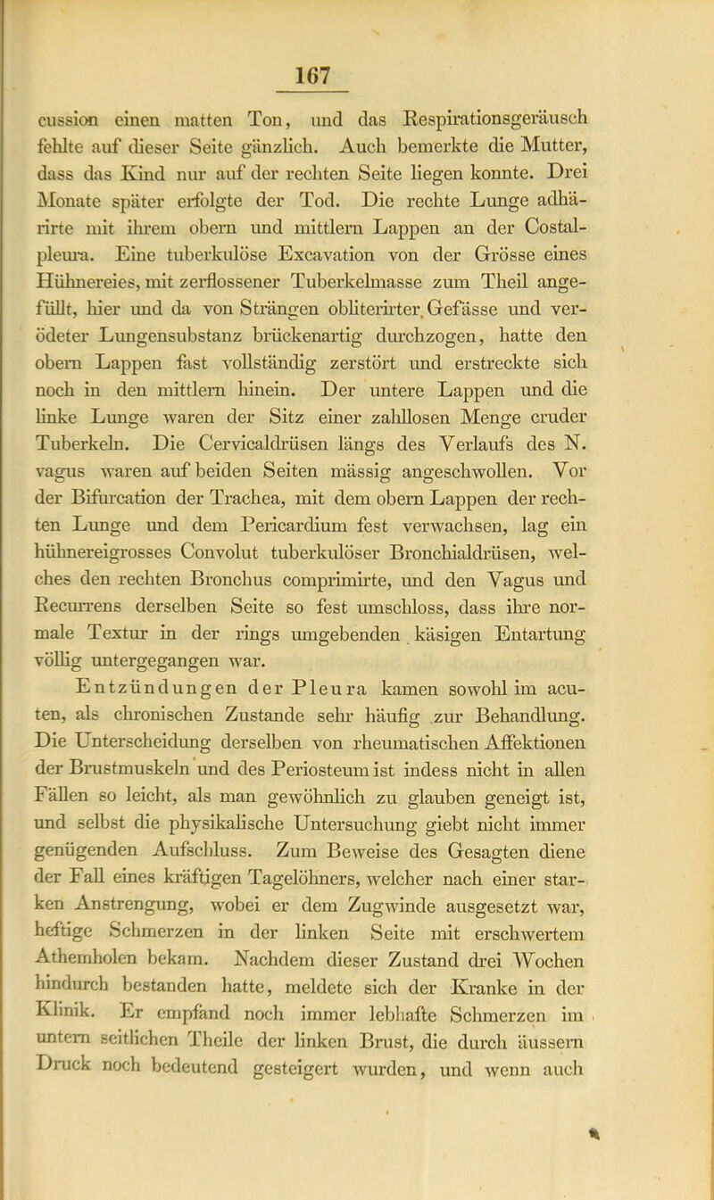 cussion einen matten Ton, und das Respirationsgeräusch fehlte auf dieser Seite gänzlich. Auch bemerkte die Mutter, dass das Kind nur auf der rechten Seite liegen konnte. Drei Monate später erfolgte der Tod. Die rechte Limge aclhä- rirte mit ihrem obern und mittlern Lappen an der Costal- pleura. Eine tuberkulöse Excavation von der Grösse eines Hühnereies, mit zerflossener Tuberkelmasse zum Theil ange- füllt, hier und da von Strängen obliterirter Gefässe und ver- ödeter Lungensubstanz brückenartig durchzogen, hatte den obem Lappen fast vollständig zerstört und erstreckte sich noch in den mittlern hinein. Der untere Lappen und die linke Lunge waren der Sitz einer zahllosen Menge cruder Tuberkeln. Die Cervicaldrüsen längs des Verlaufs des N. vagus waren auf beiden Seiten mässig angeschwollen. Vor der Bifurcation der Trachea, mit dem obern Lappen der rech- ten Lunge und dem Pericardium fest verwachsen, lag ein hühnereigrosses Convolut tuberkulöser Bronchialdrüsen, wel- ches den rechten Bronchus comprimirte, und den Vagus und Recurrens derselben Seite so fest umschloss, dass ihre nor- male Textur in der rings umgebenden käsigen Entartung völlig untergegangen war. Entzündungen der Pleura kamen sowohl im acu- ten, als chronischen Zustande sehr häufig zur Behandlung. Die Lnterscheidung derselben von rheumatischen Aifektionen der Brustmuskeln und des Periosteumist indess nicht in allen Fällen so leicht, als man gewöhnlich zu glauben geneigt ist, und selbst die physikalische Untersuchung giebt nicht immer genügenden Aufschluss. Zum Beweise des Gesagten diene der Fall eines kräftigen Tagelöhners, welcher nach einer star- ken Anstrengung, wobei er dem Zugwinde ausgesetzt war, heftige Schmerzen in der linken Seite mit erschwertem Athemholen bekam. Nachdem dieser Zustand drei Wochen hindurch bestanden hatte, meldete sich der Kranke in der Klinik. Er empfand noch immer lebhafte Schmerzen im untern seitlichen Theile der linken Brust, die durch äussern Druck noch bedeutend gesteigert wurden, und wenn auch