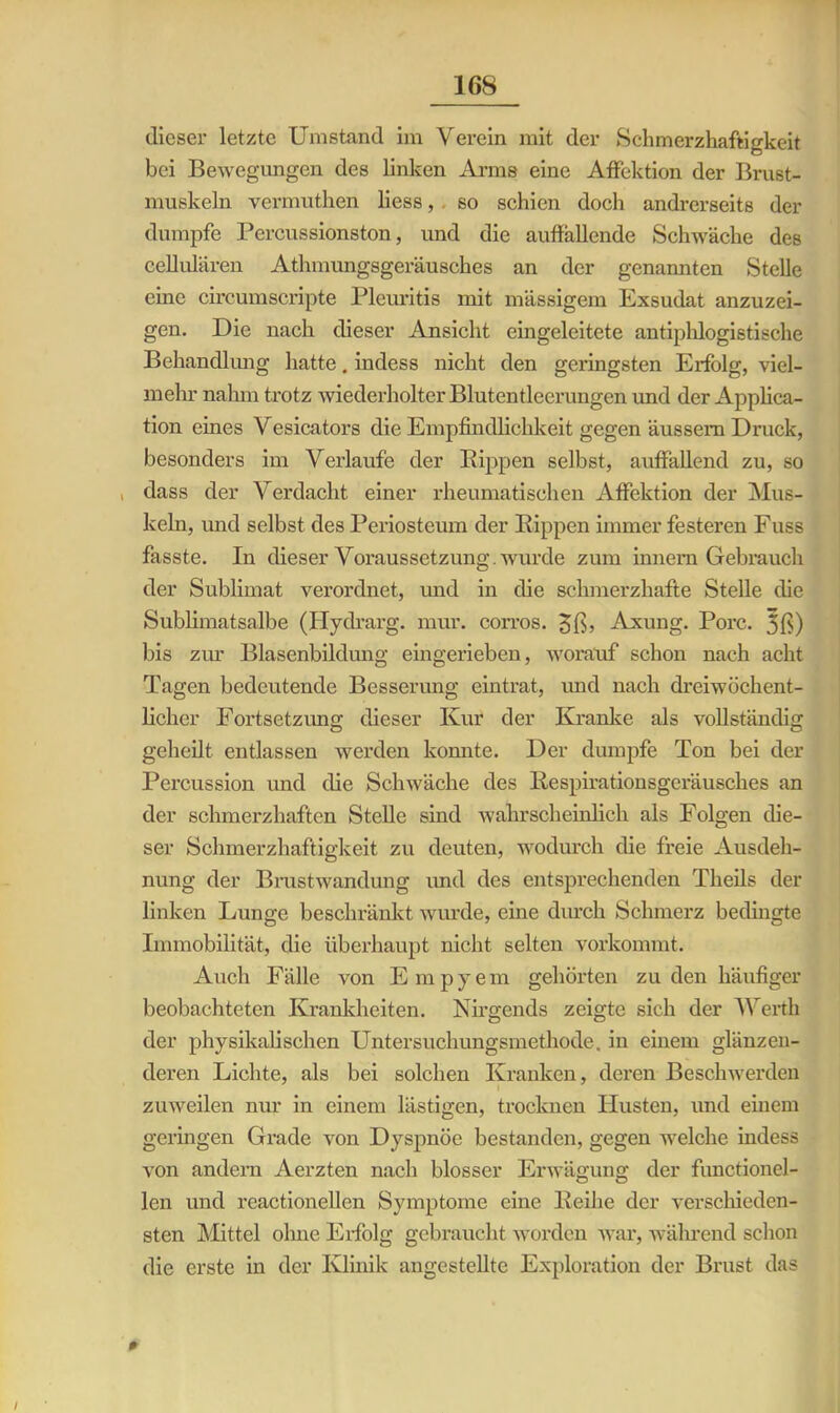 dieser letzte Umstand im Verein mit der Schmerzhaftigkeit bei Bewegungen des linken Arms eine Affektion der Brust- muskeln vermuthen liess, . so schien doch andrerseits der dumpfe Percussionston, und die auffallende Schwäche des cellularen Athmungsgeräusches an der genannten Stelle eine circumscripte Pleuritis mit massigem Exsudat anzuzei- gen. Die nach dieser Ansicht eingeleitete antiphlogistische Behandlung hatte. indess nicht den geringsten Erfolg, viel- mehr nahm trotz wiederholter Blutentleerungen und der Applica- tion eines Vesicators die Empfindlichkeit gegen äussem Druck, besonders im Verlaufe der Kippen selbst, auffallend zu, so . dass der Verdacht einer rheumatischen Affektion der Mus- keln, und selbst des Periostcum der Rippen immer festeren Fuss fasste. In dieser Voraussetzung, wurde zum innern Gebrauch der Sublimat verordnet, und in die schmerzhafte Stelle die Sublimatsalbe (Hydrarg. mur. corros. Jß, Axung. Pore. 3ß) bis zur Blasenbildung eingerieben, worauf schon nach acht Tagen bedeutende Besserung eintrat, und nach dreiwöchent- licher Fortsetzung dieser Kur der Kranke als vollständig geheilt entlassen werden konnte. Der dumpfe Ton bei der Percussion und die Schwäche des Respirationsgeräusches an der schmerzhaften Stelle sind wahrscheinlich als Folgen die- ser Schmerzhaftigkeit zu deuten, wodurch die freie Ausdeh- nung der Brustwandung und des entsprechenden Theils der linken Lunge beschränkt wurde, eine durch Schmerz bedingte Immobilität, die überhaupt nicht selten vorkommt. Auch Fälle von E m p y e m gehörten zu den häufiger beobachteten Krankheiten. Nirgends zeigte sich der Werth der physikalischen Untersuchungsmethode, in einem glänzen- deren Lichte, als bei solchen Kranken, deren Beschwerden zuweilen nur in einem lästigen, trocknen Husten, und einem geringen Grade von Dyspnoe bestanden, gegen welche indess von andern Aerzten nach blosser Erwägung der functionei- len und reactionellen Symptome eine Reihe der verschieden- sten Mittel ohne Erfolg gebraucht worden war, während schon die erste in der Klinik angestellte Exploration der Brust das 0'