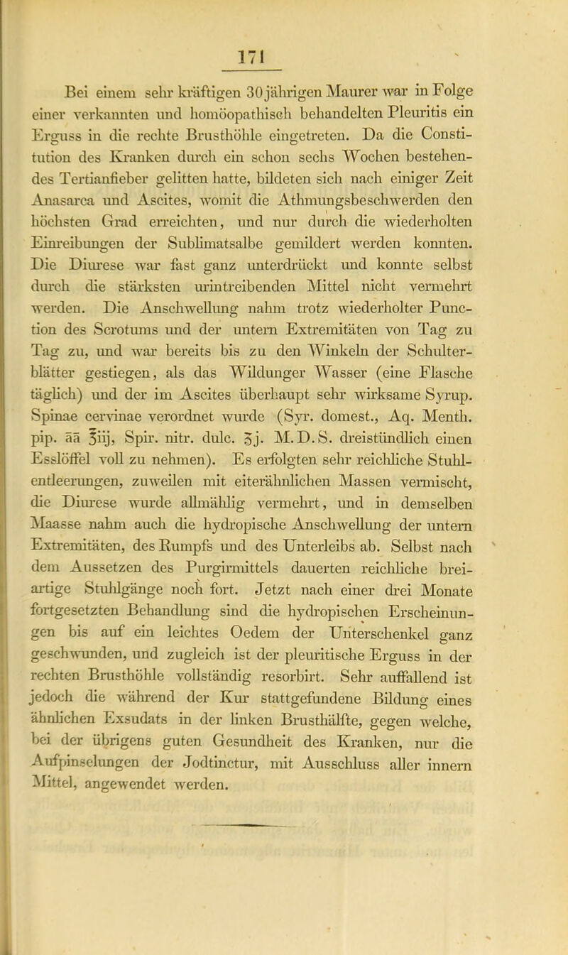 Bei einem sehr kräftigen 30 jährigen Maurer war in Folge einer verkannten und homöopathisch behandelten Pleuritis ein Erguss in die rechte Brusthöhle eingetreten. Da die Consti- tution des Kranken durch ein schon sechs Wochen bestehen- des Tertianfieber gelitten hatte, bildeten sich nach einiger Zeit Anasarca und Ascites, womit die Atlnnungsbeschwerden den i höchsten Grad erreichten, und nur durch die wiederholten Einreibungen der Sublimatsalbe gemildert werden konnten. Die Diurese war fast ganz unterdrückt und konnte selbst durch die stärksten urintreibenden Mittel nicht vermehrt werden. Die Anschwellung nahm trotz wiederholter Punc- tion des Scrotums und der untern Extremitäten von Tag zu Tag zu, und war bereits bis zu den Winkeln der Schulter- blätter gestiegen, als das Wildunger Wasser (eine Flasche täglich) imd der im Ascites überhaupt sehr wirksame Syrup. Spinae cervinae verordnet wurde (Syr. dornest., Aq. Menth, pip. ää 5üj> Spir. nitr. dulc. 3j. M. D.S. dreistündlich einen Esslöffel voll zu nehmen). Es erfolgten sehr reichliche Stuhl- entleerungen, zuweilen mit eiterähnlichen Massen vermischt, die Diurese wurde allmählig vermehrt, imd in demselben !Maasse nahm auch die hydropische Anschwellung der untern Extremitäten, des Rumpfs und des Unterleibs ab. Selbst nach dem Aussetzen des Purgirmittels dauerten reichliche brei- artige Stuhlgänge noch fort. Jetzt nach einer drei Monate fortgesetzten Behandlung sind die hydropischen Erscheinun- gen bis auf ein leichtes Oedem der Unterschenkel ganz geschwunden, und zugleich ist der pleuritische Erguss in der rechten Brusthöhle vollständig resorbirt. Sehr auffallend ist jedoch die während der Kur stattgefundene Bildung eines ähnlichen Exsudats in der linken Brusthälfte, gegen welche, bei der übrigens guten Gesundheit des Kranken, nur die Aufpinselungen der Jodtinctur, mit Ausschluss aller innern Mittel, angewendet werden.
