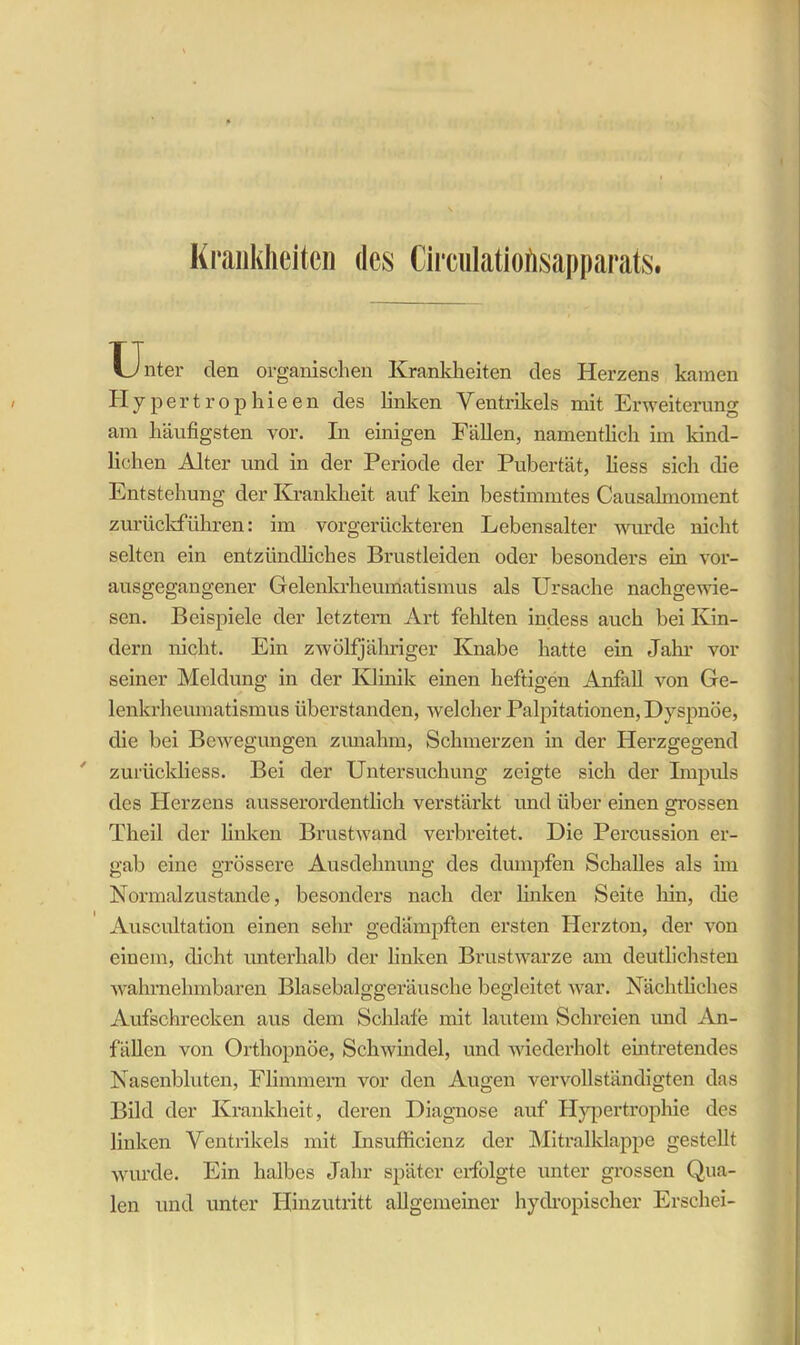 Unter clen organischen Krankheiten des Herzens kamen Hypertrophieen des linken Ventrikels mit Erweiterung am häufigsten vor. In einigen Fällen, namentlich im kind- lichen Alter und in der Periode der Pubertät, liess sich die Entstehung der Krankheit auf kein bestimmtes Causalmoment zurückführen: im vorgerückteren Lebensalter wurde nicht selten ein entzündliches Brustleiden oder besonders ein vor- ausgegangener Gelenkrheumatismus als Ursache nachgewie- sen. Beispiele der letztem Art fehlten incless auch bei Kin- dern nicht. Ein zwölfjähriger Knabe hatte ein Jahr vor seiner Meldung in der Klinik einen heftigen Anfall von Ge- lenkrheumatismus überstanden, welcher Palpitationen, Dyspnoe, die bei Bewegungen zunahm, Schmerzen in der Herzgegend zurückliess. Bei der Untersuchung zeigte sich der Impuls des Herzens ausserordentlich verstärkt und über einen grossen Theil der linken Brustwand verbreitet. Die Percussion er- gab eine grössere Ausdehnung des dumpfen Schalles als im Normalzustände, besonders nach der linken Seite hin, die Auscultation einen sehr gedämpften ersten Herzton, der von einem, dicht unterhalb der linken Brustwarze am deutlichsten wahrnehmbaren Blasebalggeräusche begleitet war. Nächtliches Aufschrecken aus dem Schlafe mit lautem Schreien und An- fällen von Orthopnoe, Schwindel, und wiederholt eintretendes Nasenbluten, Flimmern vor den Augen vervollständigten das Bild der Krankheit, deren Diagnose auf Hypertrophie des linken Ventrikels mit Insufficienz der Mitralklappe gestellt wurde. Ein halbes Jahr später erfolgte unter grossen Qua- len und unter Hinzutritt allgemeiner hydropischer Erschei-