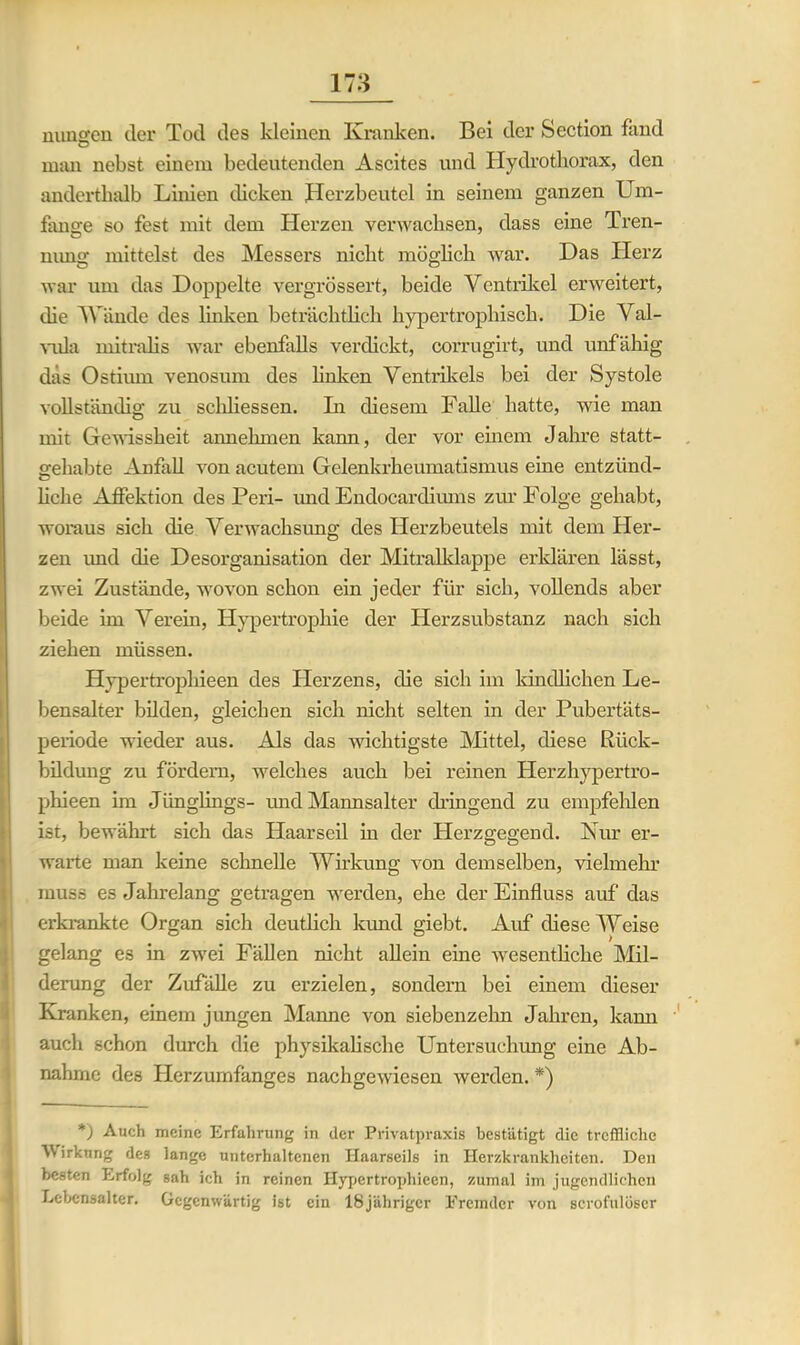 mmgen der Tod des kleinen Kranken. Bei der Section fand man nebst einem bedeutenden Ascites und Ilydrotborax, den anderthalb Linien dicken Herzbeutel in seinem ganzen Um- fange so fest mit dem Herzen verwachsen, dass eine Tren- nimg mittelst des Messers nicht möglich war. Das ITerz war um das Doppelte vergrössert, beide Ventrikel erweitert, die Wände des linken beträchtlich hypertrophisch. Die Val- vula mitralis war ebenfalls verdickt, corrugirt, und unfähig das Ostimn venosum des linken Ventrikels bei der Systole vollständig zu schliessen. Li diesem Falle hatte, wie man mir Gewissheit annehmen kann, der vor einem Jahre statt- gehabte Anfall von acutem Gelenkrheumatismus eine entzünd- liehe Affektion des Peri- und Endocardiums zur Folge gehabt, woraus sich die Verwachsung des Herzbeutels mit dem Her- zen imd die Desorganisation der Mitralklappe erklären lässt, zwei Zustände, wovon schon ein jeder für sich, vollends aber beide im Verein, Hypertrophie der Herzsubstanz nach sich ziehen müssen. Hypertrophieen des Herzens, die sich im kindlichen Le- bensalter bilden, gleichen sich nicht selten in der Pubertäts- periode wieder aus. Als das wichtigste Mittel, diese Rück- bildung zu fördern, welches auch bei reinen Herzhypertro- phieen im Jünglings- und Mannsalter dringend zu empfehlen ist, bewährt sich das Haarseil in der Herzgegend. Nur er- warte man keine schnelle Wirkung von demselben, vielmehr muss es Jahrelang getragen werden, ehe der Einfluss auf das erkrankte Organ sich deutlich kund giebt. Auf diese Weise gelang es in zwei Fällen nicht allein eine wesentliche Mil- derung der Zufälle zu erzielen, sondern bei einem dieser Kranken, einem jungen Manne von siebenzehn Jahren, kann auch schon durch die physikalische Untersuchung eine Ab- nahme des Herzumfanges nachgewiesen werden. *) *) Auch meine Erfahrung in der Privatpraxis bestätigt die treffliche Wirkung des lange unterhaltenen Haarseils in Herzkrankheiten. Den besten Erfolg sah ich in reinen Hypertrophieen, zumal im jugendlichen Lebensalter. Gegenwärtig ist ein 18jäliriger Fremder von scrofulöser