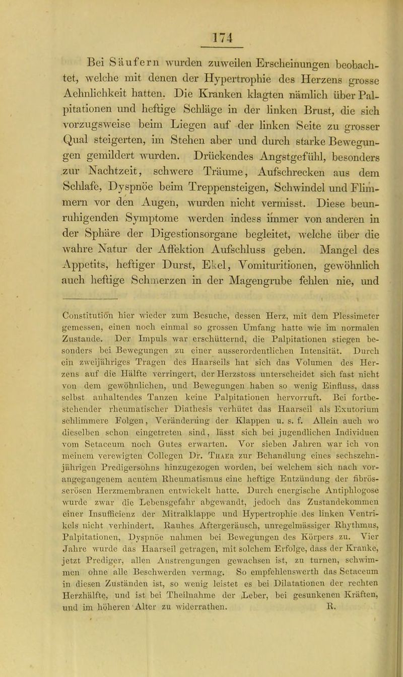 Bei S ä u fe r n wurden zuweilen Erscheinungen beobach- tet, welche mit denen der Hypertrophie des Herzens grosse Aehnlichkeit hatten. Die Kranken klagten nämlich überPal- pitationen und heftige Schläge in der linken Brust, die sich vorzugsweise beim Liegen auf der linken Seite zu grosser Qual steigerten, im Stehen aber und durch starke Bewegun- gen gemildert wurden. Drückendes Angstgefühl, besonders zur Nachtzeit, schwere Träume, Aufschrecken aus dem Sclilafe, Dyspnoe beim Treppensteigen, Schwindel und Flim- mern vor den Augen, wurden nicht vermisst. Diese beun- ruhigenden Symptome werden indess immer von anderen in der Sphäre der Digestionsorgane begleitet, welche über die wahre Natur der Affektion Aufschluss geben. Mangel des Appetits, heftiger Durst, Ekel, Vomituritionen, gewöhnlich auch heftige Schmerzen in der Magengrube fehlen nie, und Constitution hier wieder zum Besuche, dessen Herz, mit dem Plessimeter gemessen, einen noch einmal so grossen Umfang hatte wie im normalen Zustande. Der Impuls war erschütternd, die Palpitationen stiegen be- sonders bei Bewegungen zu einer ausserordentlichen Intensität. Durch ein zweijähriges Tragen des Ilaarseils hat sich das Volumen des Her- zens auf die Hälfte verringert, der Herzstoss unterscheidet sich fast nicht von dem gewöhnlichen, und Bewegungen haben so wenig Einfluss, dass selbst anhaltendes Tanzen keine Palpitationen hervorruft. Bei fortbe- stehender rheumatischer Diatliesis verhütet das Haarseil als Exutorium schlimmere Folgen, Veränderung der Klappen u. s. f. Allein auch wo dieselben schon eingetreten sind, lässt sich hei jugendlichen Individuen vom Setaceum noch Gutes erwarten. Vor sieben Jahren war ich von meinem verewigten Collcgen Df. Thaer zur Behandlung eines sechszehn- jährigen Predigersohns hinzugezogen worden, bei welchem sich nach vor- angegangenem aentem Rheumatismus eine heftige Entzündung der fibrös- serösen Herzmembranen entwickelt hatte. Durch energische Antiplilogose wurde zwar die Lebensgefahr abgewandt, jedoch das Zustandekommen einer Insuffieienz der Mitralklappe und Hypertrophie des linken Ventri- kels nicht verhindert. Rauhes Aftergeräusch, unregelmässiger Rhythmus, Palpitationen, Dyspnüe nahmen bei Bewegungen des Körpers zu. Vier Jahre wurde das Haarseil getragen, mit solchem Erfolge, dass der Kranke, jetzt Prediger, allen Anstrengungen gewachsen ist, zu turnen, schwim- men ohne alle Beschwerden vermag. So empfehlenswert!) das Setaceum in diesen Zuständen ist, so wenig leistet es bei Dilatationen der rechten Herzhälfte, und ist bei Theilnalime der Leber, bei gesunkenen Kräften, und im höheren Alter zu widcrratlien. R.