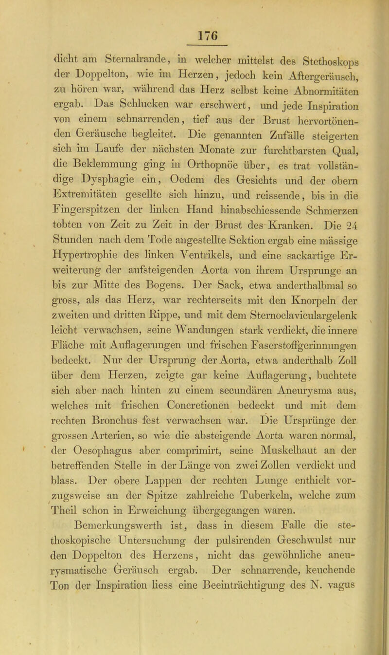 dicht am Sternalrande, in welcher mittelst des Stethoskops der Doppelton, wie im Herzen, jedoch kein Aftergeräusch, zu hören war, während das Herz selbst keine Abnormitäten ergab. Das Schlucken war erschwert, und jede Inspiration von einem schnarrenden, tief aus der Brust hervortönen- den Geräusche begleitet. Die genannten Zufälle steigerten sich im Laufe der nächsten Monate zur furchtbarsten Qual, die Beklemmung ging in Orthopnoe über, es trat vollstän- dige Dysphagie ein, Oedem des Gesichts und der obem Extremitäten gesellte sich hinzu, und reissende, bis in die Fingerspitzen der linken Hand hinabschiessende Schmerzen tobten von Zeit zu Zeit in der Brust des Kranken. Die 2-4 Stunden nach dem Tode angestellte Sektion ergab eine massige Hypertrophie des linken Ventrikels, imd eine sackartige Er- weiterung der aufsteigenden Aorta von ihrem Ursprünge an bis zur Mitte des Bogens. Der Sack, etwa anderthalbmal so gross, als das Herz, war rechterseits mit den Knorpeln der zweiten und dritten ßippe, und mit dem Sternoclaviculargelenk leicht verwachsen, seine Wandungen stark verdickt, die innere Fläche mit Auflagerungen und frischen Faserstoffgerinnungen bedeckt. Nur der Ursprung der Aorta, etwa anderthalb Zoll über dem Herzen, zeigte gar keine Auflagerung, buchtete sich aber nach hinten zu einem secundären Aneurysma aus, welches mit frischen Concretionen bedeckt und mit dem rechten Bronchus fest verwachsen war. Die Ursprünge der grossen Arterien, so wie die absteigende Aorta waren normal, der Oesophagus aber comprimirt, seine Muskelhaut an der betreffenden Stelle in der Länge von zwei Zollen verdickt und blass. Der obere Lappen der rechten Lunge enthielt vor- zugsweise an der Spitze zahlreiche Tuberkeln, welche zum Theil schon in Erweichung übergegangen waren. Bemerkungswerth ist, dass in diesem Falle die ste- thoskopische Untersuchung der pulsirenden Geschwulst nur den Doppelton des Herzens, nicht das gewöhnliche aneu- rysmatische Geräusch ergab. Der schnarrende, keuchende Ton der Inspiration liess eine Beeinträchtigung des N. vagus