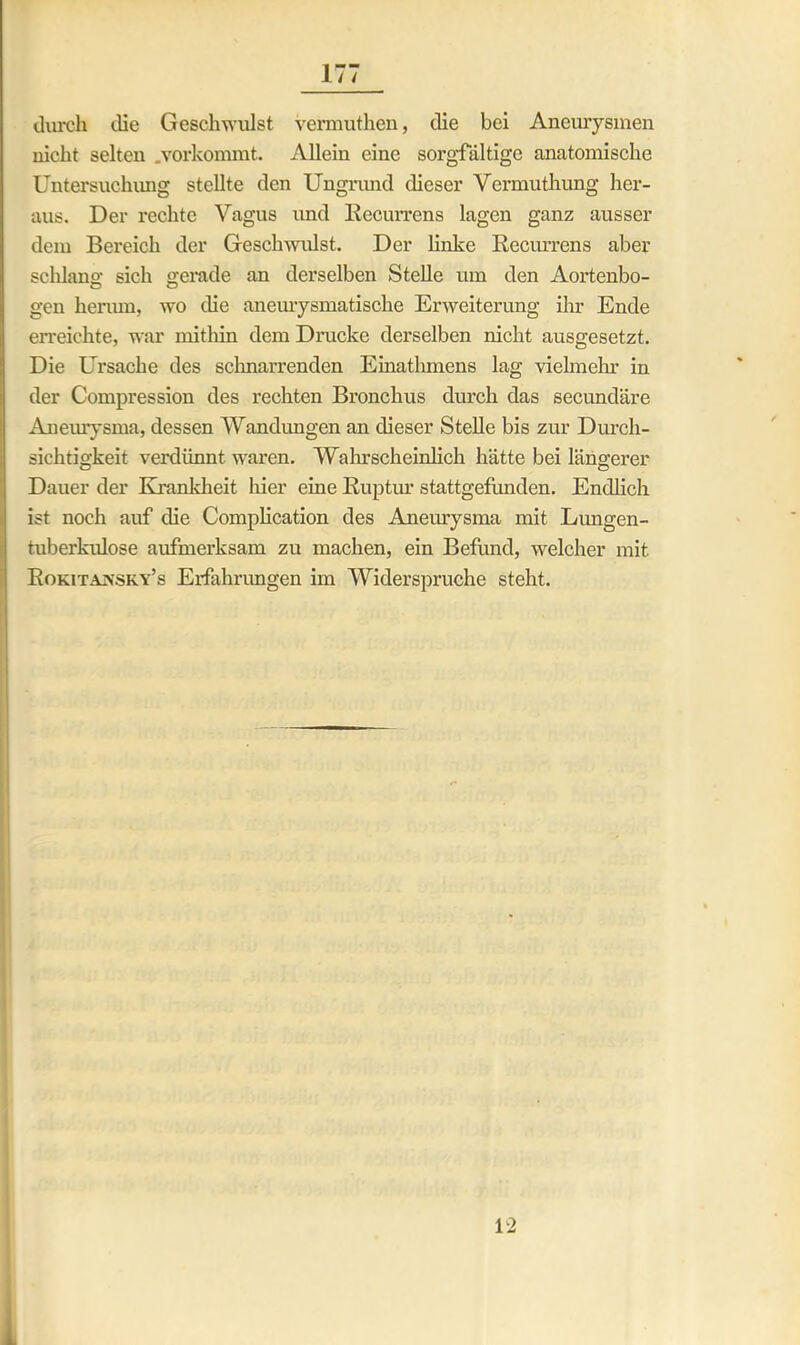 durch die Geschwulst vermuthen, die bei Aneurysmen nicht selten .vorkommt. Allein eine sorgfältige anatomische Untersuchung stellte den Ungrund dieser Vermuthung her- aus. Der rechte Vagus und Recurrens lagen ganz ausser dem Bereich der Geschwulst. Der linke Recurrens aber schlang sich gerade an derselben Stelle um den Aortenbo- gen herum, wo die aneurysmatische Erweiterung ihr Ende erreichte, war mithin dem Drucke derselben nicht ausgesetzt. Die Ursache des schnarrenden Einathmens lag vielmehr in der Compression des rechten Bronchus durch das secundäre Aneurysma, dessen Wandungen an dieser Stelle bis zur Durch- sichtigkeit verdünnt waren. Wahrscheinlich hätte bei längerer Dauer der Krankheit liier eine Ruptur stattgefunden. Endlich ist noch auf die Complication des Aneurysma mit Lungen- tuberkulose aufmerksam zu machen, ein Befund, welcher mit Rokitansky’s Erfahrungen im Widerspruche steht. 12