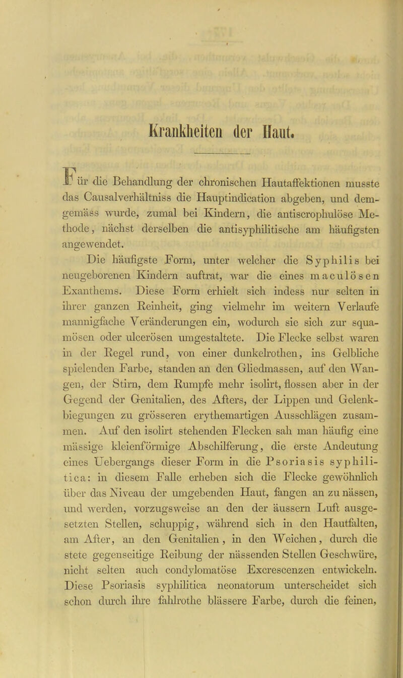 Krankheiten der Haut. lb ür die Behandlung der chronischen HautafFektionen musste das Causalverhältniss die Hauptindication abgeben, und dem- gemäss wurde, zumal bei Kindern, die antiscrophulöse Me- thode , nächst derselben die antisyphilitische am häufigsten angewendet. Die häufigste Form, unter welcher die Syphilis bei neugeborenen Kindern auftrat, war die eines maculösen Exanthems. Diese Form erhielt sich indess nur selten in ihrer ganzen Reinheit, ging vielmehr im weitem Verlaufe mannigfache Veränderungen ein, wodurch sie sich zur squa- mösen oder ulcerösen umgestaltete. Die Flecke selbst waren in der Regel rund, von einer dunkelrothen, ins Gelbliche spielenden Farbe, standen an den Gliedmassen, auf den Wan- gen, der Stirn, dem Rumpfe mehr isolirt, flössen aber in der Gegend der Genitalien, des Afters, der Lippen und Gelenk- biegungen zu grösseren erythemartigen Ausschlägen zusam- men. Auf den isolirt stehenden Flecken sah man häufig eine massige kleienförmige Abschilferung, die erste Andeutung eines Uebergangs dieser Form in die Psoriasis syphili- tica: in diesem Falle erheben sich die Flecke gewöhnlich über das Niveau der umgebenden Haut, fangen an zu nässen, und werden, vorzugsweise an den der äussern Luft ausge- setzten Stellen, schuppig, während sich in den Hautfalten, am After, an den Genitalien, m den Weichen, durch die stete gegenseitige Reibung der nässenden Stellen Geschwüre, nicht selten auch condylomatöse Excrescenzen entwickeln. Diese Psoriasis syphilitica neonatorum unterscheidet sich schon durch ihre fahlrothe blässere Farbe, durch die feinen,