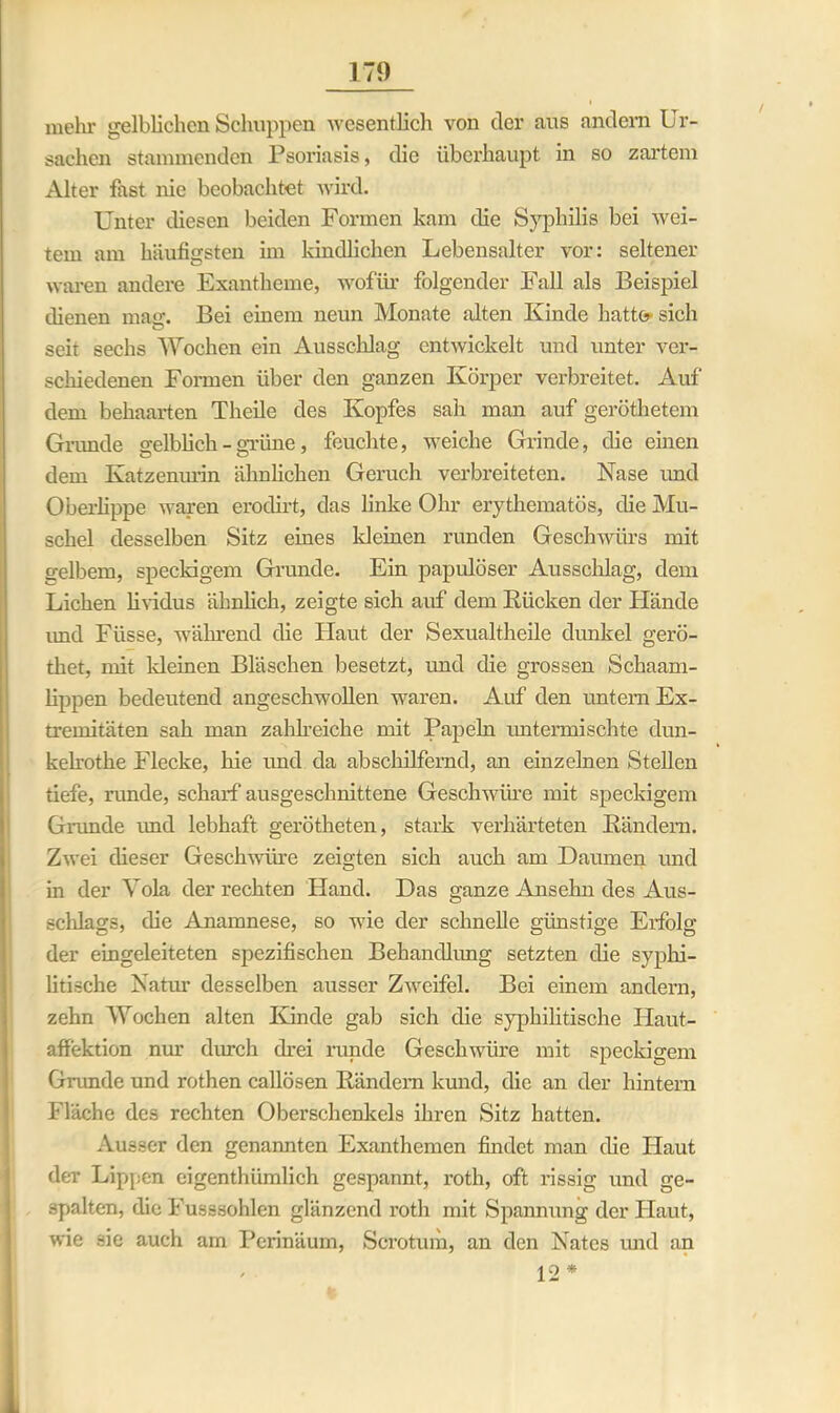 mehr gelblichen Schuppen wesentlich von der aus andern Ur- sachen stammenden Psoriasis, die überhaupt in so zartem Alter fast nie beobachtet wird. Unter diesen beiden Formen kam die Syphilis bei wei- tem am häufigsten im kindlichen Lebensalter vor: seltener waren andere Exantheme, wofür folgender Fall als Beispiel thenen maff. Bei einem neun Monate alten Kinde hatte- sich seit sechs Wochen ein Ausschlag entwickelt und unter ver- schiedenen Formen über den ganzen Körper verbreitet. Auf dem behaarten Theile des Kopfes sah man auf geröthetem Grunde gelblich - grüne, feuchte, weiche Grinde, die einen dem Katzenurin ähnlichen Geruch verbreiteten. Nase und Oberlippe waren erodirt, das linke Ohr erythematös, die Mu- schel desselben Sitz eines kleinen runden Geschwürs mit gelbem, speckigem Grunde. Ein papulöser Ausschlag, dem Lichen lividus ähnlich, zeigte sich auf dem Rücken der Hände imd Füsse, während die Haut der Sexualtheile dunkel gerö- thet, mit kleinen Bläschen besetzt, und die grossen Schaam- lippen bedeutend angeschwollen waren. Auf den untern Ex- tremitäten sah man zahlreiche mit Papeln untermischte dun- kelrothe Flecke, hie und da abschilfernd, an einzelnen Stellen tiefe, runde, scharf ausgeschnittene Geschwüre mit speckigem Grunde und lebhaft gerötheten, stark verhärteten Rändern. Zwei dieser Geschwüre zeigten sich auch am Daumen und in der Vola der rechten Hand. Das ganze Ansehn des Aus- schlags, die Anamnese, so wie der schnelle günstige Erfolg der eingeleiteten spezifischen Behandlung setzten die syphi- litische Natur desselben ausser Zweifel. Bei einem andern, zehn Wochen alten Kinde gab sich die syphilitische Haut- affektion nur durch drei runde Geschwüre mit speckigem Grunde und rothen callösen Rändern kund, die an der hintern Fläche des rechten Oberschenkeis ihren Sitz hatten. Ausser den genannten Exanthemen findet man die Haut der Lippen eigentlnimlich gespannt, roth, oft rissig und ge- spalten, die Fusssohlen glänzend roth mit Spannung der Flaut, wie sie auch am Perinäum, Scrotum, an den Nates und an / 12 *