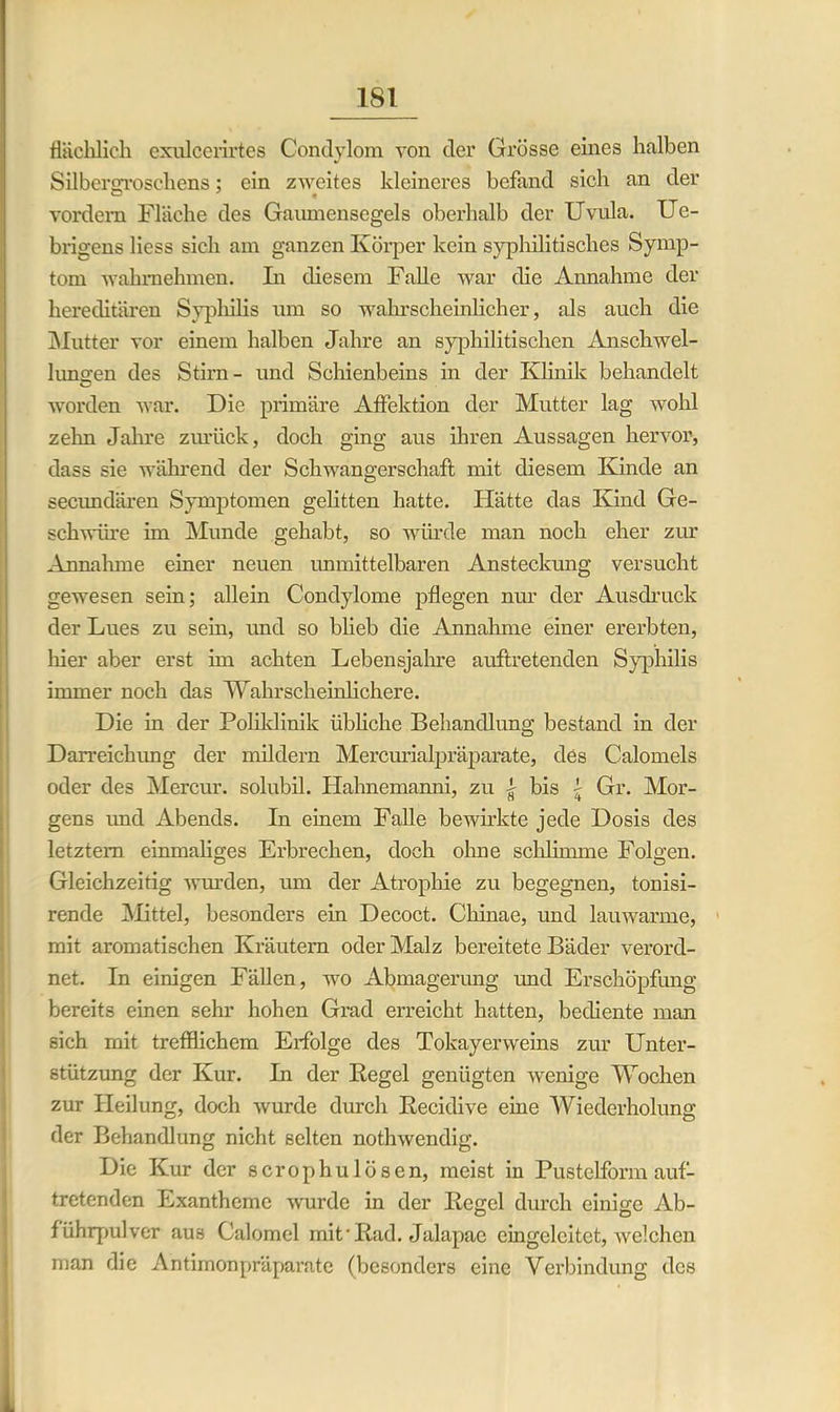 flächlich cxulcerirtes Condylom von der Grösse eines halben SilberoTOschens; ein zweites kleineres befand sich an der vordem Fläche des Gaumensegels oberhalb der Uvula. Ue- brigens liess sich am ganzen Körper kein syphilitisches Symp- tom wahmehmen. In diesem Falle war die Annahme der hereditären Syphilis um so wahrscheinlicher, als auch die Mutter vor einem halben Jahre an syphilitischen Anschwel- lungen des Stirn- und Schienbeins in der Klinik behandelt worden war. Die primäre Affektion der Mutter lag wohl zehn Jahre zurück, doch ging aus ihren Aussagen hervor, dass sie während der Schwangerschaft mit diesem Kinde an secundären Symptomen gelitten hatte. Hätte das Kind Ge- schwüre im Munde gehabt, so würde man noch eher zur Annahme einer neuen unmittelbaren Ansteckung versucht gewesen sein; allein Condylome pflegen nur der Ausdruck der Lues zu sein, und so blieb die Annahme einer ererbten, hier aber erst im achten Lebensjahre auftretenden Syphilis immer noch das Wahrscheinlichere. Die in der Poliklinik übliche Behandlung bestand in der Darreichung der mildern Mercurialpräparate, des Calomeis oder des Mercur. solubil. Hahnemanni, zu | bis i Gr. Mor- gens und Abends. In einem Falle bewirkte jede Dosis des letztem einmaliges Erbrechen, doch ohne schlimme Folgen. Gleichzeitig wurden, um der Atrophie zu begegnen, tonisi- rende Mittel, besonders ein Decoct. Chinae, und lauwarme, mit aromatischen Kräutern oder Malz bereitete Bäder verord- net. In einigen Fällen, wo Abmagerung und Erschöpfung bereits einen sehr hohen Grad erreicht hatten, bediente man sich mit trefflichem Erfolge des Tokayenveins zur Unter- stützung der Kur. In der Kegel genügten wenige Wochen zur Heilung, doch wurde durch Recidive eine Wiederholung der Behandlung nicht selten nothwendig. Die Kur der scrophulösen, meist in Pustelform auf- tretenden Exantheme wurde in der Regel durch einige Ab- führpulver aus Calomel mit-Rad. Jalapac eingcleitet, welchen man die Antimonpräparate (besonders eine Verbindung des