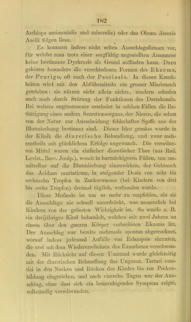 Aethiops antimonialis und mineralis) oder das Oleum Jecoris Aselli folgen Hess. 0 ♦ Es kommen indess nicht selten Ausschlagsformen vor, für welche man trotz einer sorgfältig angestellten Anamnese kerne bestimmte Dyskrasie als Grund auffinden kann. Dazu gehören besonders die verschiedenen Formen des Ekzema, der Prurigo, oft auch der Psoriasis. In diesen Krank- heiten wird mit den Abführmitteln ein grosser Missbrauch getrieben: sie nützen nicht allein nichts, sondern schaden auch noch durch Störung der Funktionen des Darmkanals. Bei weitem angemessener erscheint in solchen Fällen die Be- thätigung eines andern Secretionsorgans, der Nieren, die schon von der Natur zur Ausscheidung fehlerhafter Stoffe aus der Blutmischung bestimmt sind. Dieser Idee gemäss wurde in der Klinik die diuretische Behandlung, und zwar meh- rentheils mit glücklichem Erfolge angewandt. Die verordne- ten Mittel waren ein einfacher diuretischer Thee (aus Bad. Levist.., Bacc. Junip.), womit in hartnäckigeren Fällen, um un- mittelbar auf die Blutmischung einzuwirken, der Gebrauch des Acidum muriaticum, in steigender Dosis von acht bis sechszehn Tropfen in Zuckerwasser (bei Kindern von drei bis sechs Tropfen) dreimal täglich, verbunden wurde. Diese Methode ist um so mehr zu empfehlen, als sie die Ausschläge nie schnell unterdrückt, was namentlich bei u Kindern von der grössten Wichtigkeit ist. So wurde z. B. ein dreijähriges Kind behandelt, welches seit zwei Jahren an einem über den ganzen Körper verbreiteten Ekzema litt. Der Ausschlag war bereits mehrmals spontan abgetrocknet, worauf indess jedesmal Anfälle von Eclampsie eintraten, die erst mit dem Wiedererscheinen des Exanthems verschwan- den. Mit Rücksicht auf diesen Umstand wurde gleichzeitig mit der diuretischen Behandlung das Unguent. Tartan eme- tici in den Nacken und Rücken des Kindes bis zur Pocken- bildung eingerieben, und nach vierzehn Tagen war der Aus- schlag, ohne dass sich ein beunruhigendes Symptom zeigte, vollständig verschwunden.