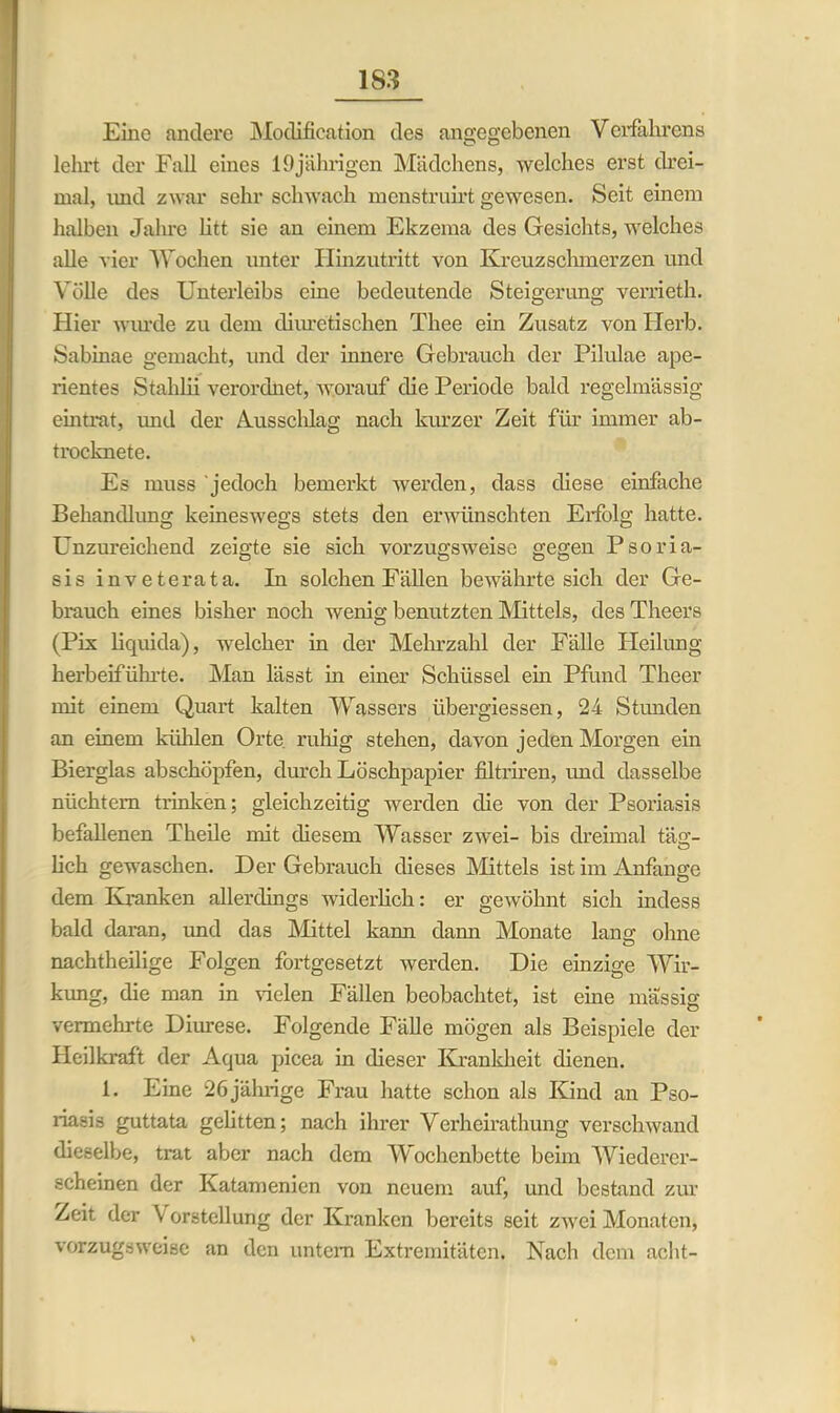 Eine andere Modification des angegebenen Verfahrens lehrt der Fall eines 19jährigen Mädchens, welches erst drei- mal, imd zwar sehr schwach menstruirt gewesen. Seit einem halben Jahre litt sie an einem Ekzema des Gesichts, welches alle vier Wochen unter Hinzutritt von Kreuz schmerzen und Völle des Unterleibs eine bedeutende Steigerung verrieth. Hier winde zu dem cliuretischen Thee ein Zusatz von Herb. Sabinae gemacht, und der innere Gebrauch der Pilulae ape- rientes Stahlii verordnet, worauf die Periode bald regelmässig eintrat, und der Ausschlag nach kurzer Zeit für immer ab- trocknete. Es muss jedoch bemerkt werden, dass diese einfache Behandlung keineswegs stets den erwünschten Erfolg hatte. Unzureichend zeigte sie sich vorzugsweise gegen Psoria- sis inveterata. In solchen Fällen bewährte sich der Ge- brauch eines bisher noch wenig benutzten Mittels, des Theers (Pis liquida), welcher in der Mehrzahl der Fälle Heilung herbeiführte. Man lässt in einer Schüssel ein Pfund Theer mit einem Quart kalten Wassers übergiessen, 24 Stunden an einem kühlen Orte ruhig stehen, davon jeden Morgen ein Bierglas abschöpfen, durch Löschpapier filtriren, und dasselbe nüchtern trinken; gleichzeitig werden die von der Psoriasis befallenen Theile mit diesem Wasser zwei- bis dreimal tag- lieh gewaschen. Der Gebrauch dieses Mittels ist im Anfänge dem Kranken allerdings widerlich: er gewöhnt sich indess bald daran, und das Mittel kann dami Monate lang olme nachtheilige Folgen fortgesetzt werden. Die einzige Wir- kung, die man in Gelen Fällen beobachtet, ist eine massig vermehrte Diurese. Folgende Fälle mögen als Beispiele der Heilkraft der Aqua picea in dieser Krankheit dienen. 1. Eine 26 jährige Frau hatte schon als Kind an Pso- riasis guttata gelitten; nach ihrer Verheirathung verschwand dieselbe, trat aber nach dem Wochenbette beim Wiederer- scheinen der Katamenien von neuem auf, und bestand zur Zeit der \ orstellung der Kranken bereits seit zwei Monaten, vorzugsweise an den untern Extremitäten. Nach dem acht-