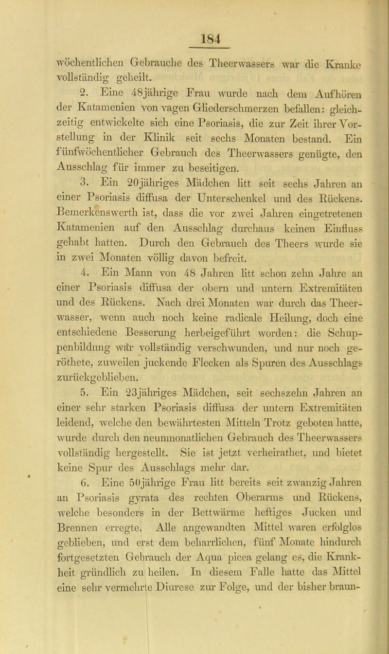 wöchentlichen Gebrauche des Theerwassere war die Kranke vollständig geheilt. 2. Eine 48jährige Frau wurde nach dem Aufhören der Katamenien von vagen Gliederschmerzen befallen: gleich- zeitig entwickelte sich eine Psoriasis, die zur Zeit ihrer Vor- stellung in der Klinik seit sechs Monaten bestand. Ein fünfwöchentlicher Gebrauch des Theerwassers genügte, den Ausschlag für immer zu beseitigen. 3. Ein 20jähriges Mädchen litt seit sechs Jahren an einer Psoriasis diffusa der Unterschenkel und des Rückens. Bemerkenswerth ist, dass die vor zwei Jahren cingetretenen Katamenien auf den Ausschlag durchaus keinen Einfluss gehabt hatten. Durch den Gebrauch des Theers wurde sie in zwei Monaten völlig davon befreit. 4. Ein Mann von 48 Jahren litt schon zehn Jahre an einer Psoriasis diffusa der obern und untern Extremitäten und des Rückens. Nach drei Monaten war durch das Theer- wasser, wenn auch noch keine radicale Heilung, doch eine entschiedene Besserung herbeigeführt worden: die Schup- penbildung wdr vollständig verschwunden, und nur noch ge- röthete, zuweilen juckende Flecken als Spuren des Ausschlags zurückgeblieben. 5. Ein 23jähriges Mädchen, seit sechszehn Jahren an einer sehr starken Psoriasis diffusa der untern Extremitäten leidend, welche den bewährtesten Mitteln Trotz geboten hatte, wurde durch den neunmonatlichen Gebrauch des Theerwassers vollständig hergestellt. Sie ist jetzt verheirathet, und bietet keine Spur des Ausschlags mein- dar. 6. Eine 50jährige Frau litt bereits seit zwanzig Jahren an Psoriasis gyrata des rechten Oberarms und Rückens, welche besonders in der Bettwärme heftiges Jucken imd Brennen erregte. Alle angewandten Mittel waren erfolglos geblieben, und erst dem beharrlichen, fünf Monate hindurch fortgesetzten Gebrauch der Aqua picea gelang es, die Krank- heit gründlich zu heilen. In diesem Falle hatte das Mittel eine sehr vermehrte Diurese zur Folge, und der bisher braun-