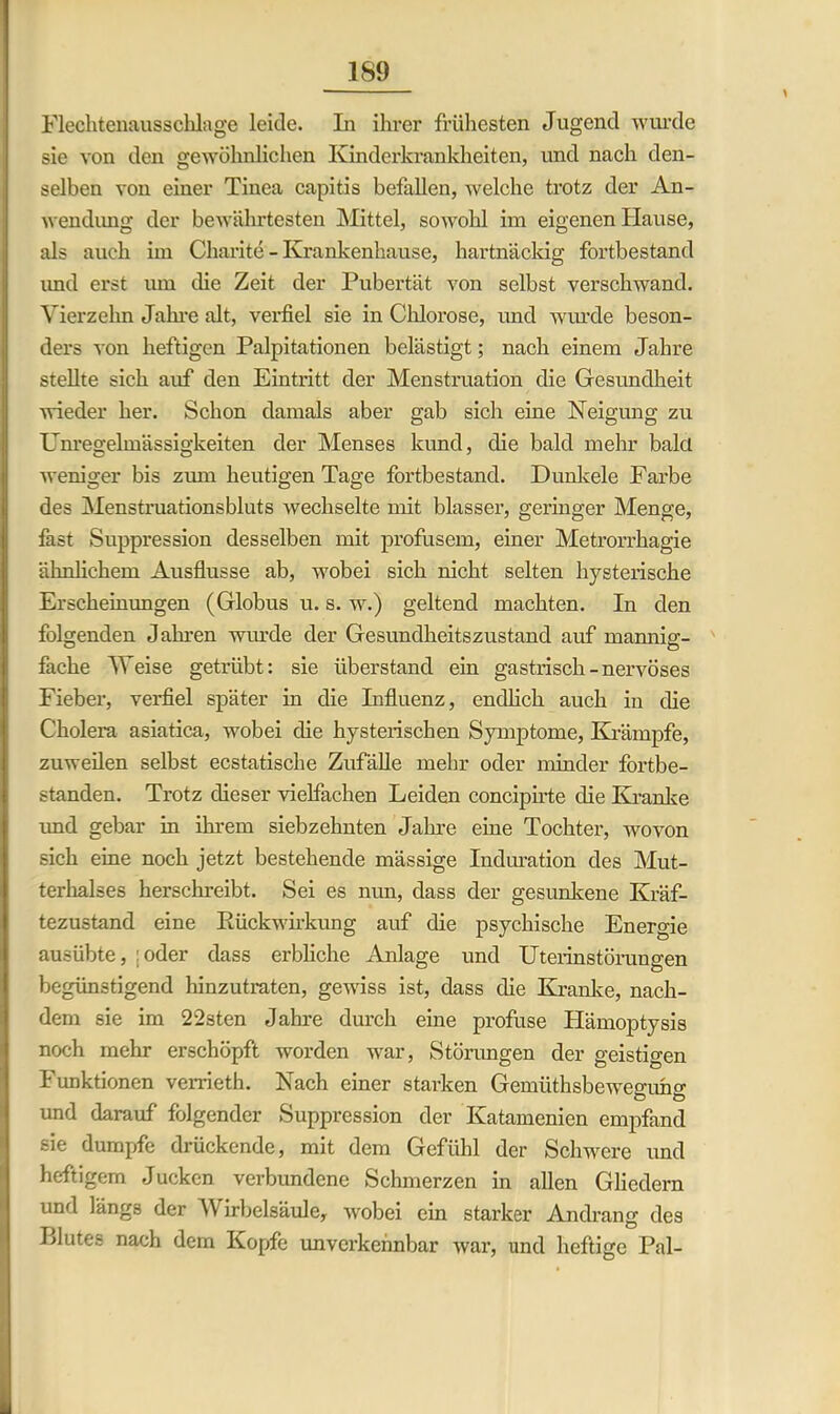 Flechtenausschlage leide. In ihrer frühesten Jugend wurde sie von den gewöhnlichen Kinderkrankheiten, und nach den- selben von einer Tinea capitis befallen, welche trotz der An- wendung der bewährtesten Mittel, sowohl im eigenen Hause, als auch im Charite - Krankenhause, hartnäckig fortbestand imd erst um ehe Zeit der Pubertät von selbst verschwand. Vierzehn Jahre alt, verfiel sie in Chlorose, und wurde beson- ders von heftigen Palpitationen belästigt; nach einem Jahre stellte sich auf den Eintritt der Menstruation die Gesundheit •wieder her. Schon damals aber gab sich eine Neigung zu Unregelmässigkeiten der Menses kund, die bald mehr bald weniger bis zum heutigen Tage fortbestand. Dunkele Farbe des Menstruationsbluts wechselte mit blasser, geringer Menge, fast Suppression desselben mit profusem, einer Metrorrhagie ähnlichem Ausflusse ab, wobei sich nicht selten hysterische Erscheinungen (Globus u. s. w.) geltend machten. In den folgenden Jahren wurde der Gesundheitszustand auf mannig- fache Meise getrübt: sie überstand ein gastrisch - nervöses Fieber, verfiel später in die Influenz, endlich auch in die Cholera asiatica, wobei die hysterischen Symptome, Krämpfe, zuweilen selbst ecstatische Zufälle mehr oder minder fortbe- standen. Trotz dieser vielfachen Leiden concipirte die Kranke imd gebar in ihrem siebzehnten Jahre eine Tochter, wovon sich eine noch jetzt bestehende mässige Induration des Mut- terhalses herschreibt. Sei es nun, dass der gesunkene Kräf- tezustand eine Rückwirkung auf die psychische Energie ausübte, ;oder dass erbliche Anlage und Uterinstörungen begünstigend hinzutraten, gewiss ist, dass die Kranke, nach- dem sie im 22sten Jahre durch eine profuse Hämoptysis noch mehr erschöpft worden war, Störungen der geistigen Funktionen verrieth. Nach einer starken Gemiithsbeweguhg und darauf folgender Suppression der Katamenien empfand sie dumpfe drückende, mit dem Gefühl der Schwere und heftigem Jucken verbimdene Schmerzen in allen Gliedern und längs der \\ irbelsäule, wobei ein starker Andrang des LI utes nach dem Kopfe unverkennbar war, und heftige Pal-