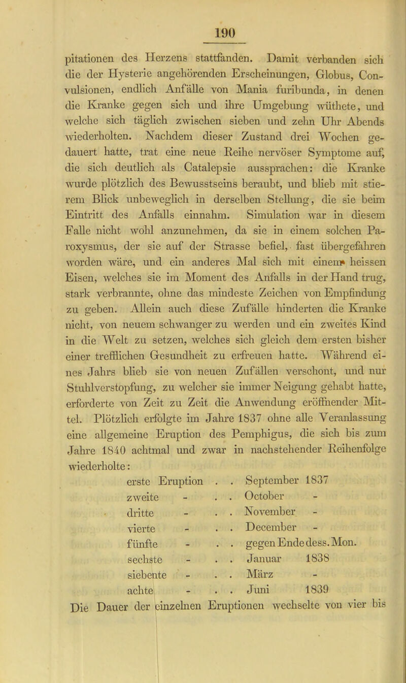pitationen des Herzens stattfanden. Damit verbanden sich die der Hysterie angehörenden Erscheinungen, Globus, Con- vidsionen, endlich Anfälle von Mania furibunda, in denen die Kranke gegen sich und ihre Umgebung wüthete, und welche sich täglich zwischen sieben und zehn Uhr Abends wiederholten. Nachdem dieser Zustand drei Wochen ge- dauert hatte, trat eine neue Reihe nervöser Symptome auf, die sich deutlich als Catalepsie aussprachen: die Kranke wurde plötzlich des Bewusstseins beraubt, und blieb mit stie- rem Blick unbeweglich in derselben Stellung, die sie beim Eintritt des Anfalls einnahm. Simulation war in diesem Falle nicht wohl anzunehmen, da sie in einem solchen Pa- roxysmus, der sie auf der Strasse befiel, fast übergefahren worden wäre, und ein anderes Mal sich mit einem» heissen Eisen, welches sie im Moment des Anfalls in der Hand trug, stark verbrannte, ohne das mindeste Zeichen von Empfindung zu geben. Allem auch diese Zufälle hinderten die Kranke nicht, von neuem schwanger zu werden und ein zweites Kind in die Welt zu setzen, welches sich gleich dem ersten bisher einer trefflichen Gesundheit zu erfreuen hatte. Während ei- nes Jahrs blieb sie von neuen Zufällen verschont, und nur Stuhlverstopfung, zu welcher sie immer Neigung gehabt hatte, erforderte von Zeit zu Zeit die Anwendung eröffnender Mit- tel. Plötzlich erfolgte im Jahre 1S37 ohne alle Veranlassung eine allgemeine Eruption des Pemphigus, die sich bis zum Jahre 1840 achtmal und zwar in nachstehender Reihenfolge wiederholte : erste Eruption zweite dritte vierte fünfte sechste siebente achte September 1837 October November December gegen Ende dess. Mon. Januar 1838 März Juni 1839 Die Dauer der einzelnen Eruptionen wechselte von vier bis