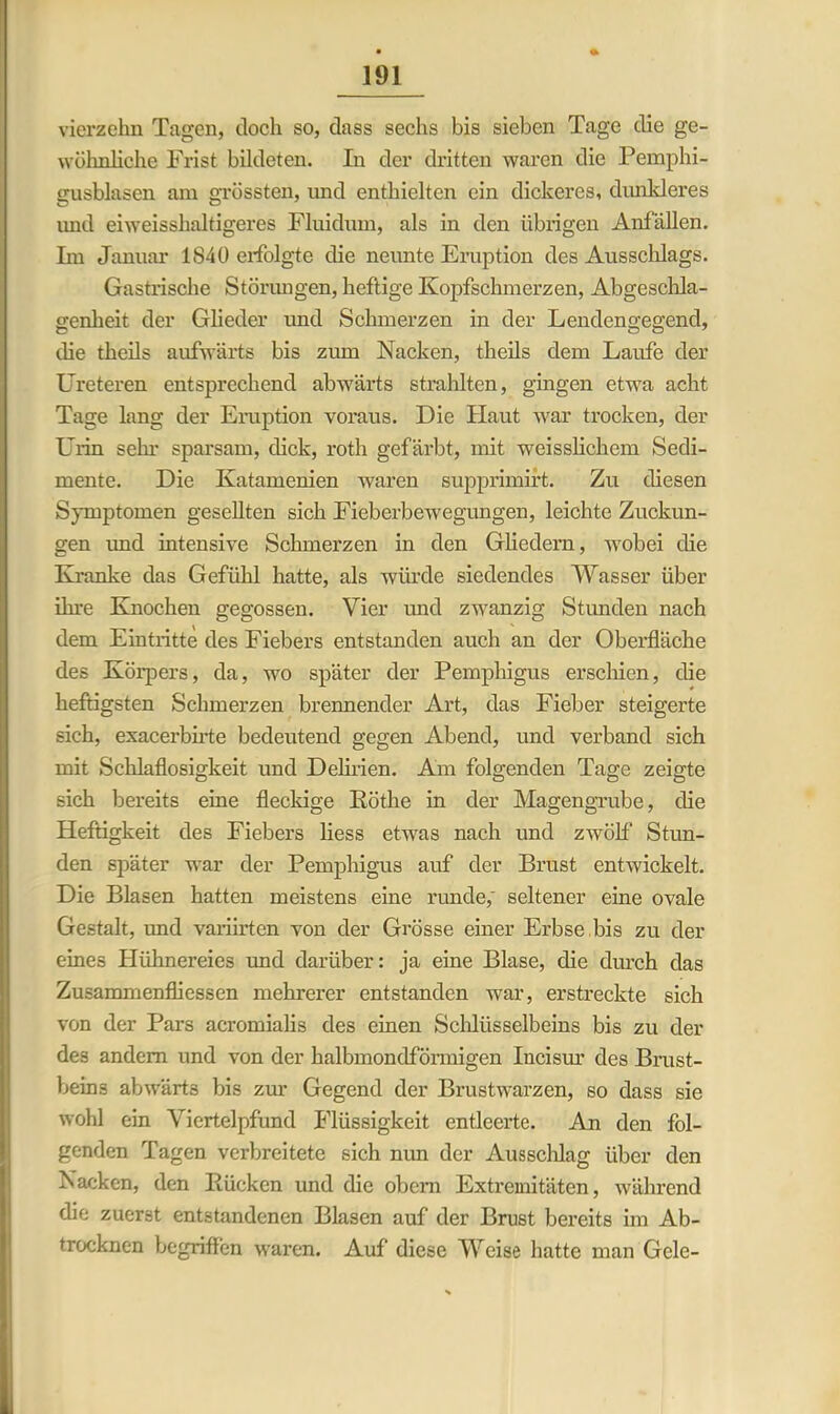 vierzehn Tagen, doch so, dass sechs bis sieben Tage die ge- wöhnliche Frist bildeten. In der dritten waren die Pemphi- gusblasen am grössten, und enthielten ein dickeres, dunkleres imd eiweisshaltigeres Fluidum, als in den übrigen Anfällen. Im Januar 1S4Ü erfolgte die neunte Eruption des Ausschlags. Gastrische Störungen, heftige Kopfschmerzen, Abgeschla- genlieit der Glieder und Schmerzen in der Lendengegend, die theils aufwärts bis zum Nacken, theils dem Laufe der Ureteren entsprechend abwärts strahlten, gingen etwa acht Tage lang der Eruption voraus. Die Haut war trocken, der Urin sehr sparsam, dick, roth gefärbt, mit weisslichem Sedi- mente. Die Katamenien waren supprimirt. Zu diesen Symptomen gesellten sich Fieberbewegungen, leichte Zuckun- gen und intensive Schmerzen in den Gliedern, wobei die Kranke das Gefühl hatte, als würde siedendes Wasser über ihre Knochen gegossen. Vier und zwanzig Stunden nach dem Eintritte des Fiebers entstanden auch an der Oberfläche des Körpers, da, wo später der Pemphigus erschien, die heftigsten Schmerzen brennender Art, das Fieber steigerte sich, exacerbirte bedeutend gegen Abend, und verband sich mit Schlaflosigkeit und Delirien. Am folgenden Tage zeigte sich bereits eine fleckige Ilöthe in der Magengrube, die Heftigkeit des Fiebers Hess etwas nach und zwölf’ Stun- den später war der Pemphigus auf der Brust entwickelt. Die Blasen hatten meistens eine runde,' seltener eine ovale Gestalt, und variirten von der Grösse einer Erbse bis zu der eines Hühnereies und darüber: ja eine Blase, die durch das Zusammenfliessen mehrerer entstanden war, erstreckte sich von der Pars acromialis des einen Schlüsselbeins bis zu der des andern und von der halbmondförmigen Incisur des Brust- beins abwärts bis zur Gegend der Brustwarzen, so dass sie wohl ein Viertelpfund Flüssigkeit entleerte. An den fol- genden Tagen verbreitete sich nim der Ausschlag über den Nacken, den Rücken und die obera Extremitäten, während die zuerst entstandenen Blasen auf der Brust bereits im Ab- trocknen begriffen waren. Auf diese Weise hatte man Gele-
