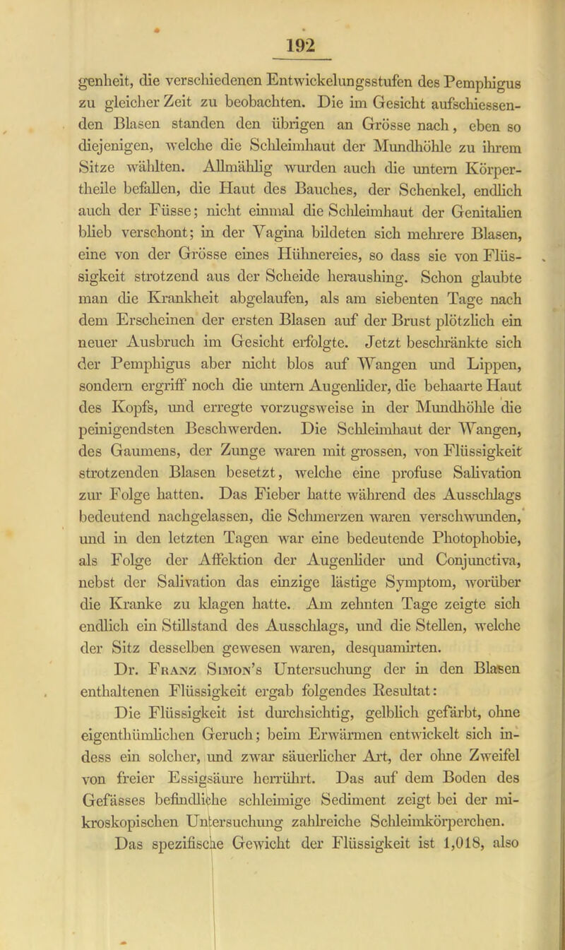 genlieit, die verschiedenen Entwickelungsstufen des Pemphigus zu gleicher Zeit zu beobachten. Die im Gesicht aufschiessen- den Blasen standen den übrigen an Grösse nach, eben so diejenigen, welche die Schleimhaut der Mundhöhle zu ihrem Sitze wählten. Allmählig wurden auch die untern Körper- theile befallen, die Haut des Bauches, der Schenkel, endlich auch der Füsse; nicht einmal die Schleimhaut der Genitalien blieb verschont; in der Vagina bildeten sich mehrere Blasen, eine von der Grösse eines Hühnereies, so dass sie von Flüs- sigkeit strotzend aus der Scheide heraushing. Schon glaubte man die Krankheit abgelaufen, als am siebenten Tage nach dem Erscheinen der ersten Blasen auf der Brust plötzlich ein neuer Ausbruch im Gesicht erfolgte. Jetzt beschränkte sich der Pemphigus aber nicht blos auf Wangen und Lippen, sondern ergriff noch die untern Augenlider, die behaarte Haut des Kopfs, und erregte vorzugsweise in der Mundhöhle die peinigendsten Beschwerden. Die Schleimhaut der Wangen, des Gaumens, der Zunge waren mit grossen, von Flüssigkeit strotzenden Blasen besetzt, welche eine profuse Salivation zur Folge hatten. Das Fieber hatte während des Ausschlags bedeutend nachgelassen, die Schmerzen waren verschwunden, und m den letzten Tagen war eine bedeutende Photophobie, als Folge der Affektion der Augenlider und Conjunctiva, nebst der Salivation das einzige lästige Symptom, worüber die Kranke zu klagen hatte. Am zehnten Tage zeigte sich endlich ein Stillstand des Ausschlags, und die Stellen, welche der Sitz desselben gewesen waren, desquamirten. Dr. Franz Simon’s Untersuchung der in den Blasen enthaltenen Flüssigkeit ergab folgendes Resultat: Die Flüssigkeit ist durchsichtig, gelblich gefärbt, ohne eigentliümlichen Geruch; beim Erwärmen entwickelt sich in- dess ein solcher, und zwar säuerlicher Art, der ohne Zweifel von freier Essigsäure herrührt. Das auf dem Boden des Gefässes befindliche schleimige Sediment zeigt bei der mi- kroskopischen Untersuchung zahlreiche Schleimkörperchen. Das spezifische Gewicht der Flüssigkeit ist 1,018, also