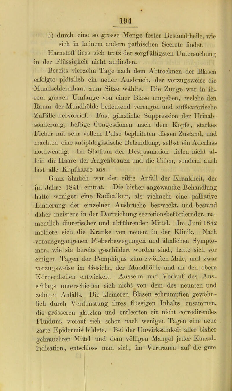 3) durch eine so grosse Menge fester Bestandteile, wie sich in keinem andern pathischen Secrete findet. Harnstoff liess sich trotz der sorgfältigsten Untersuchung in der Flüssigkeit nicht auffinden. Bereits vierzehn Tage nach dem Abtrocknen der Blasen erfolgte plötzlich ein neuer Ausbruch, der vorzugsweise die Mundschleimhaut zum Sitze wählte. Die Zunge war in ih- rem ganzen Umfange von einer Blase umgeben, welche den Raum der Mundhöhle bedeutend verengte, und suffocatorische Zufälle hervorrief. Fast gänzliche Suppression der Urinab- sonderung, heftige Congestionen nach dem Kopfe, starkes Fieber mit sehr vollem Pulse begleiteten diesen Zustand, und machten eine antiphlogistische Behandlung, selbst ein Aderlass nothwendig. Im Stadium der Desquamation fielen nicht al- lein die Haare der Augenbrauen und die Cilien, sondern auch fast alle Kopfhaare aus. Ganz ähnlich war der eilfte Airfall der Krankheit, der im Jahre 1841 eintrat. Die bisher angewandte Behandlung hatte weniger eine Radicalkur, als vielmehr eine palliative Linderung der einzelnen Ausbrüche bezweckt, und bestand daher meistens in der Darreichung secretionsbefördernder, na- mentlich diuretischer und abführender Mittel. Im Juni 1842 meldete sich die Kranke von neuem in der Klinik. Nach vorausgegangenen Fieberbewegungen und ähnlichen Sympto- men, wie sie bereits geschildert worden sind, hatte sich vor einigen Tagen der Pemphigus zum zwölften Male, und zwar vorzugsweise im Gesicht, der Mundhöhle und an den obem Körpcrtheilen entwickelt. Aussehn und Verlauf des Aus- schlags unterschieden sich nicht von dem des neunten und O zehnten Anfalls. Die kleineren Blasen schrumpften gewöhn- lich durch Verdunstung ihres flüssigen Inhalts zusammen, die grösseren platzten und entleerten ein nicht corrodirendes Fluidum, worauf sich schon nach wenigen Tagen eine neue zarte Epidermis bildete. Bei der Unwirksamkeit aller bisher gebrauchten Mittel und dem völligen Mangel jeder Kausal- indication, entschloss man sich, im Vertrauen auf die gute