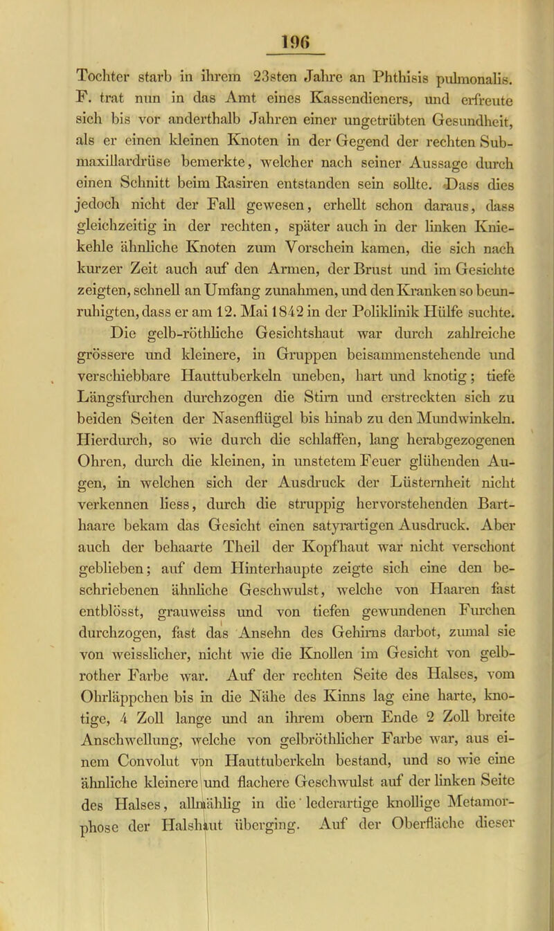 Tochter starb in ihrem 23sten Jahre an Phthisis pulmonaliß. F. trat nnn in das Amt eines Kassendieners, und erfreute sich bis vor anderthalb Jahren einer ungetrübten Gesundheit, als er einen kleinen Knoten in der Gegend der rechten Sub- maxillardrüse bemerkte, welcher nach seiner Aussage durch einen Schnitt beim Rasiren entstanden sein sollte. Dass dies jedoch nicht der Fall gewesen, erhellt schon daraus, dass gleichzeitig in der rechten, später auch in der linken Knie- kehle ähnliche Knoten zum Vorschein kamen, die sich nach kurzer Zeit auch auf den Armen, der Brust und im Gesichte zeigten, schnell an Umfang Zunahmen, und den Kranken so beun- ruhigten, dass er am 12. Mai 1842 in der Poliklinik Hülfe suchte. Die gelb-röthliche Gesichtshaut war durch zahlreiche grössere und kleinere, in Gruppen beisammenstehende und verschiebbare Hauttuberkeln uneben, hart und knotig; tiefe Längsfurchen durchzogen die Stirn und erstreckten sich zu beiden Seiten der Nasenflügel bis hinab zu den Mundwinkeln. Hierdurch, so wie durch die schlaffen, lang herabgezogenen Ohren, durch die kleinen, in unstetem Feuer glühenden Au- gen, in welchen sich der Ausdruck der Lüsternheit nicht verkennen liess, durch die struppig hervorstehenden Bart- haare bekam das Gesicht einen satyrartigen Ausdruck. Aber auch der behaarte Theil der Kopfhaut war nicht verschont geblieben; auf dem Hinterhaupte zeigte sich eine den be- schriebenen ähnliche Geschwulst, welche von Haaren fast entblösst, grauweiss und von tiefen gewundenen Furchen durchzogen, fast das Anselm des Gehirns darbot, zumal sie von weisslicher, nicht wie die Knollen im Gesicht von gelb- rother Farbe war. Auf der rechten Seite des Halses, vom Ohrläppchen bis in die Nähe des Kinns lag eine harte, kno- tige, 4 Zoll lange und an ihrem obern Ende 2 Zoll breite Anschwellung, welche von gelbröthlicher Farbe war, aus ei- nem Convolut von Hauttuberkeln bestand, und so wie eine ähnliche kleinere und flachere Geschwulst auf der linken Seite des Halses, allnfählig in die' lederartige knollige Metamor- phose der Halshkut überging. Auf der Oberfläche dieser