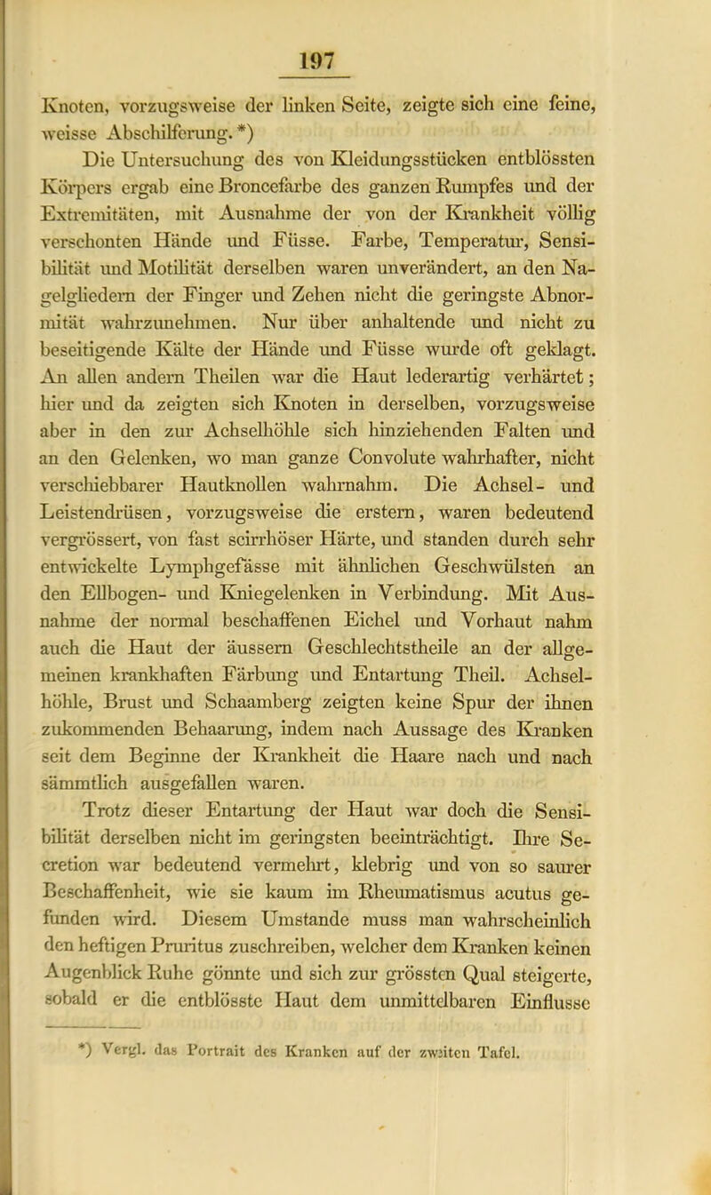 Knoten, vorzugsweise der linken Seite, zeigte sich eine feine, weisse Abschilferung. *) Die Untersuchung des von Kleidungsstücken entblössten Körpers ergab eine Broncefarbe des ganzen Rumpfes und der Extremitäten, mit Ausnahme der von der Krankheit völlig verschonten Hände und Füsse. Farbe, Temperatur, Sensi- bilität und Motilität derselben waren unverändert, an den Na- gelgliedem der Finger und Zehen nicht die geringste Abnor- mität wahrzunehmen. Nur über anhaltende und nicht zu beseitigende Kälte der Hände und Füsse wurde oft geklagt. An allen andern Theilen war die Haut lederartig verhärtet; hier imd da zeigten sich Knoten in derselben, vorzugsweise aber in den zur Achselhöhle sich hinziehenden Falten und an den Gelenken, wo man ganze Convolute wahrhafter, nicht verschiebbarer Hautknollen wahrnahm. Die Achsel- und Leistendrüsen, vorzugsweise die erstem, waren bedeutend vergrössert, von fast scirrhöser Härte, und standen durch sehr entwickelte Lymphgefässe mit ähnlichen Geschwülsten an den Ellbogen- imd Kniegelenken in Verbindung. Mit Aus- nahme der normal beschaffenen Eichel und Vorhaut nahm auch die Haut der äussem Geschlechtstheile an der allge- meinen krankhaften Färbung und Entartung Theil. Achsel- höhle, Brust und Schaamberg zeigten keine Spur der ihnen zukommenden Behaarung, indem nach Aussage des Kranken seit dem Beginne der Krankheit die Haare nach und nach sämmtlich ausgefallen waren. Trotz dieser Entartimg der Haut war doch die Sensi- bilität derselben nicht im geringsten beeinträchtigt. Ihre Se- cretion war bedeutend vermehrt, klebrig imd von so saurer Beschaffenheit, wie sie kaum im Rheumatismus acutus ge- funden wird. Diesem Umstande muss man wahrscheinlich den heftigen Pruritus zuschreiben, welcher dem Kranken keinen Augenblick Ruhe gönnte und sich zur grössten Qual steigerte, sobald er die entblösste Haut dem unmittelbaren Einflüsse *) Vergl. das Portrait des Kranken auf der zwntcn Tafel.