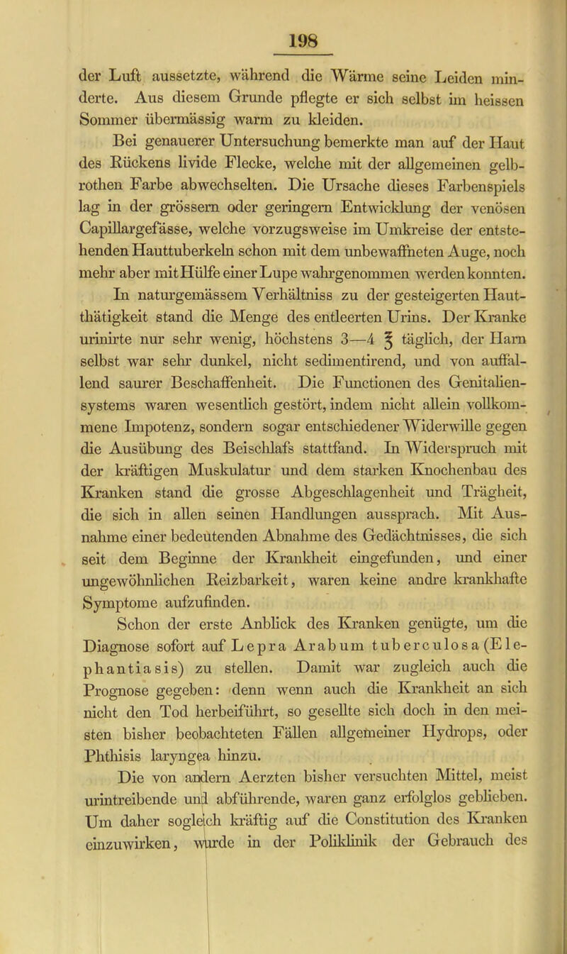 der Luft aussetzte, während die Wärme seine Leiden min- derte. Aus diesem Grunde pflegte er sich selbst im heissen Sommer übermässig warm zu kleiden. Bei genauerer Untersuchung bemerkte man auf der Haut des Rückens livide Flecke, welche mit der allgemeinen gelb- rothen Farbe ab wechselten. Die Ursache dieses Farbenspiels lag in der grossem oder geringem Entwicklung der venösen Capiüargefässe, welche vorzugsweise im Umkreise der entste- henden Hauttuberkeln schon mit dem unbewaffneten Auge, noch mehr aber mit Hülfe einer Lupe wahrgenommen werden konnten. In naturgemässem Verhältniss zu der gesteigerten Haut- thätigkeit stand die Menge des entleerten Urins. Der Kranke urinirte nur sehr wenig, höchstens 3—4 ^ täglich, der Ham selbst war sehr dunkel, nicht sedimentirend, und von auffal- lend saurer Beschaffenheit. Die Functionen des Genitalien- systems waren wesentlich gestört, indem nicht allein vollkom- mene Impotenz, sondern sogar entschiedener Widerwille gegen die Ausübung des Beisclüafs stattfand. In Widerspruch mit der kräftigen Muskulatur und dem starken Knochenbau des Kranken stand die grosse Abgeschlagenheit und Trägheit, die sich in allen seinen Handlungen aussprach. Mit Aus- nahme einer bedeutenden Abnahme des Gedächtnisses, die sich seit dem Beginne der Krankheit eingefunden, und einer ungewöhnlichen Reizbarkeit, waren keine andre krankhafte Symptome aufzufinden. Schon der erste Anblick des Kranken genügte, um die Diagnose sofort auf Lepra Arabum tuberculosa (Ele- phantiasis) zu stellen. Damit war zugleich auch die Prognose gegeben: denn wenn auch die Krankheit an sich nicht den Tod herbeiführt, so gesellte sich doch in den mei- sten bisher beobachteten Fällen allgemeiner Hydrops, oder Phthisis laryngea hinzu. Die von andern Aerzten bisher versuchten Mittel, meist urintreibende und abführende, waren ganz erfolglos geblieben. Um daher sogleich kräftig auf die Constitution des Kranken einzuwirken, wurde in der Poliklinik der Gebrauch des
