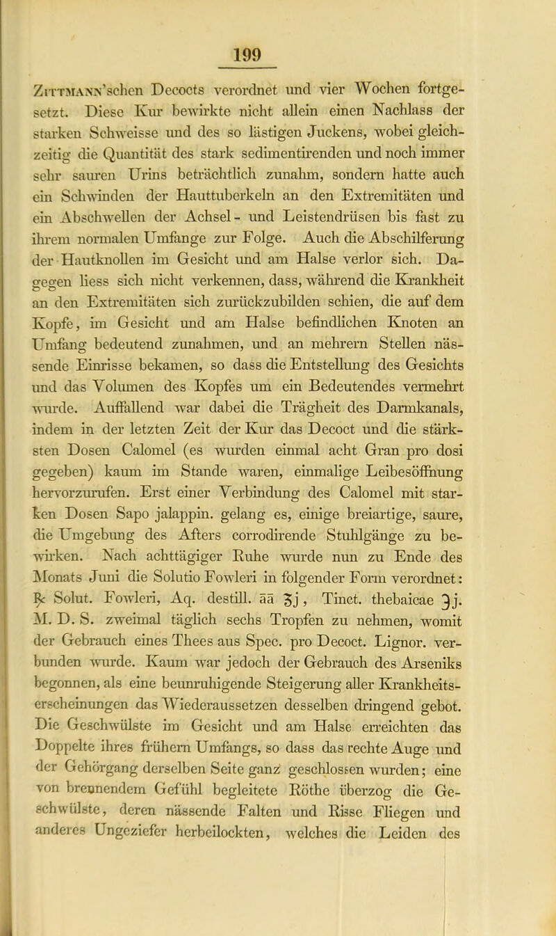 ZiTTMANN’schen Decocts verordnet und vier Wochen fortge- setzt. Diese Kur bewirkte nicht allein einen Nachlass der starken Schweisse und des so lästigen Juckens, wobei gleich- zeitig die Quantität des stark sedimentirenden und noch immer sehr sauren Urins beträchtlich zunahm, sondern hatte auch ein Schwinden der Hauttuberkeln an den Extremitäten und ein Abschwellen der Achsel- und Leistendrüsen bis fast zu ihrem normalen Umfange zur Folge. Auch die Abschilferung der Hautknollen im Gesicht und am Halse verlor sich. Da- o-eo-en liess sich nicht verkennen, dass, während die Krankheit o o an den Extremitäten sich zurückzubilden schien, die auf dem Kopfe, im Gesicht und am Halse befindlichen Knoten an Umfang bedeutend Zunahmen, imd an mehrern Stellen näs- sende Einrisse bekamen, so dass die Entstellung des Gesichts imd das Volumen des Kopfes um ein Bedeutendes vermehrt wurde. Auffallend war dabei die Trägheit des Darmkanals, indem in der letzten Zeit der Kur das Decoct und die stärk- sten Dosen Calomel (es wurden einmal acht Gran pro dosi gegeben) kaum im Stande waren, einmalige Leibesöffnung hervorzurufen. Erst einer Verbindung des Calomel mit star- ken Dosen Sapo jalappin. gelang es, einige breiartige, saure, die Umgebung des Afters corrodirende Stuhlgänge zu be- wirken. Nach achttägiger Kühe wurde nun zu Ende des Monats Juni die Solutio Fowleri in folgender Form verordnet: Solut. Fowleri, Acp destill. ää 5j , Tinct. thebaicae 3j. M. D. S. zweimal täglich sechs Tropfen zu nehmen, womit der Gebrauch eines Thees aus Spec. pro Decoct. Lignor. ver- bunden wurde. Kaum war jedoch der Gebrauch des Arseniks begonnen, als eine beunruhigende Steigerung aller Krankheits- erscheinungen das Wiederaussetzen desselben dringend gebot. Die Geschwülste im Gesicht und am Halse erreichten das Doppelte ihres frühem Umfangs, so dass das rechte Auge und der Gehörgang derselben Seite ganz; geschlossen wurden; eine von brennendem Gefühl begleitete Röthe überzog die Ge- schwülste, deren nässende Falten und Risse Fliegen und anderes Ungeziefer herbeilockten, welches die Leiden des