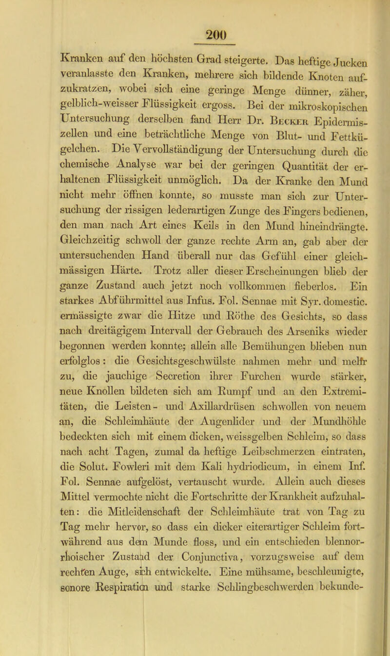 Kranken auf den höchsten Grad steigerte. Das heftige Jucken veranlasste den Kranken, mehrere sich bildende Knoten auf- zukratzen, wobei sich eine geringe Menge dünner, zäher, gelblich-weisser I lüssigkeit ergoss. Bei der mikroskopischen Untersuchung derselben fand Herr Dr. Becker Epidermis- zellen imd eine beträchtliche Menge von Blut- und Fettkü- gelchen. Die Vervollständigung der Untersuchung durch die chemische Analyse war bei der geringen Quantität der er- haltenen Flüssigkeit unmöglich. Da der Kranke den Mund nicht mehr öffnen konnte, so musste man sich zur Unter- suchung der rissigen lederartigen Zunge des Fingers bedienen, den man nach Art eines Keils in den Mund hineindrängte. Gleichzeitig schwoll der ganze rechte Arm an, gab aber der untersuchenden Hand überall nur das Gefühl einer gleich- mässigen Härte. Trotz aller dieser Erscheinungen blieb der ganze Zustand auch jetzt noch vollkommen fieberlos. Ein starkes Abführmittel aus Infus. Fol. Sennae mit Syr. domestic. ermässigte zwar die Hitze und Röthe des Gesichts, so dass nach dreitägigem Intervall der Gebrauch des Arseniks wieder begonnen werden konnte; allein alle Bemühungen blieben nun erfolglos: die Gesichtsgeschwülste nahmen mehr und melfr zu, die jauchige Secretion ihrer Furchen wurde stärker, neue Knollen bildeten sich am Rumpf und an den Extremi- täten, die Leisten- und Axillardrüsen schwollen von neuem an, die Schleimhäute der Augenlider und der Mundhöhle bedeckten sich mit einem dicken, weissgelben Schleim, so dass nach acht Tagen, zumal da heftige Leibschmerzen eintraten, die Solut. Fowleri mit dem Kali hydriodicum, in einem Inf. Fol. Sennae aufgelöst, vertauscht wurde. Allein auch dieses Mittel vermochte nicht die Fortschritte der Krankheit aufzuhal- ten: die Mitleidenschaft der Schleimhäute trat von Tag zu Tag mehr hervor, so dass ein dicker eiterartiger Scldeim fort- während aus dem Munde floss, und ein entschieden blennor- riioischer Zustatid der Conjunctiva, vorzugsweise auf dem rechten Auge, sieh entwickelte. Eine mühsame, beschleunigte, sonore Respiraticn und starke Schlingbeschwerden bekunde-