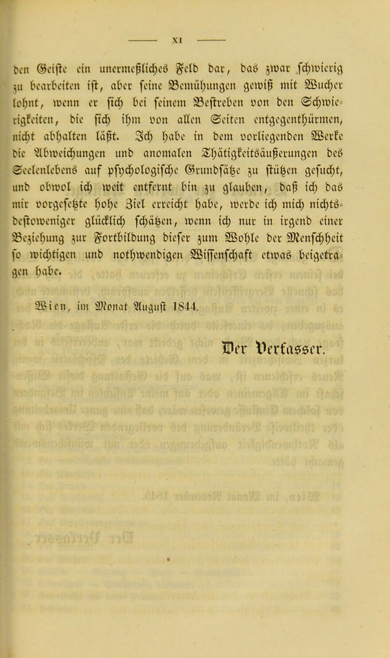 bin (Bd\tc ein unermcftid)cö §db bar, baö jtDar .fdjtüiccig 511 bearbeiten ifl, aber feine SBemül;itngcn gewip mit Söud;cr (e()nt, ivcnn er ftdf) bei feinem SBeftreben öon ben <Sc^wie= rigfeiten, bic ftc^ \i)m üon atten Seiten ent9egent(;ürmcn, nid^t abf;atten lä^t. Sd) t^abe in bem üorlicgenbcn SÖerfe bie ^2lbit)eid;un(jen unb anomalen Sf;äti9fcitöäuferun9en beö (Seelenleben^ auf pfpd^ologifc^e (S5runbfä|c §u ftü|en gefud^t, unb obiüot id) mit entfernt bin ju glauben, bap id; baö mir üorgefe^tc l)ol)e Siel erreicht l;abc, tücrbe iä) mic^ nic^tö= beftoiveniger glüd^lid; fc^ä^cn, njenn id) nur in irgenb einer ^ejiel^ung jur ^ortbilbung biefer jum SBol)te ber SWenfc^l^eit fo mid;ti9en unb notl^menbigen SSiffenfd^aft ctwaö beigetra-- gen l)abc. 2Bien, im momt ^u^ufl 1844.