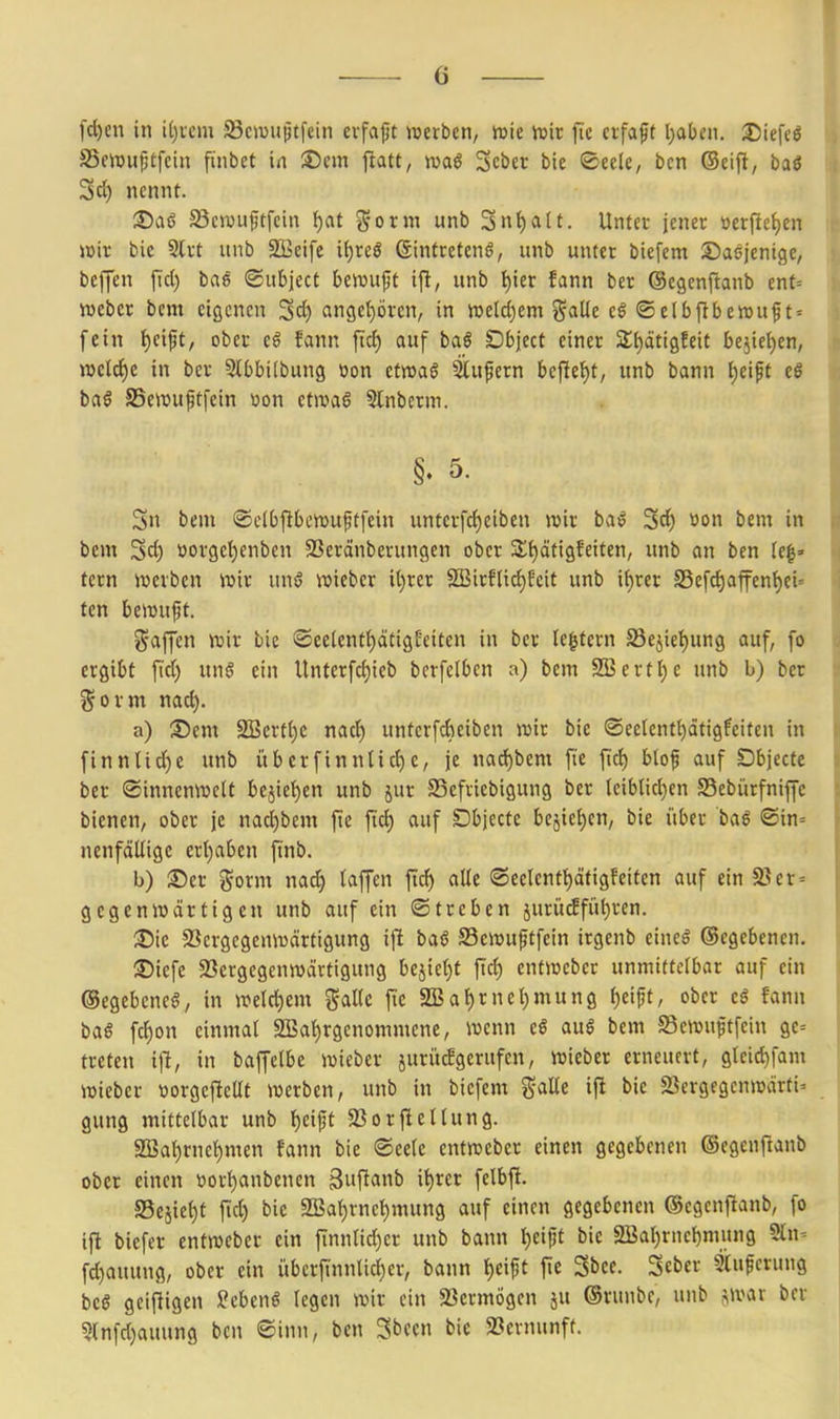 fcl)en in iijxem SScwujjtfein cvfaft werben, njte 'mix fic ctfaft l^abcn. Dtefeö SSemu^tfcin ftnbet in ®cm jltatt, 3cber bie ©eele, bcn (Seifi, ba6 3d) nennt. S^aö 23civuftfein ^at j^orm unb 3nt)a(t. Unter jener üerfief)en Wiv bie Strt unb Siseife i(;reö Sintretenö, unb unter biefem ©aöjenigc, beffen ftd) bae ©ubjecC beiuuft i\t, unb ^ier fann ber ©egenftanb enf= Weber bem eigenen Sd) an9e{)ören, in wüö^etn Salle eö ® elbftbewuf t» fein t)eift, ober eö fann jtcf) auf baö Dbject einer 2;{)äti9Eeit bejiel)en, welche in ber Slbbilbung oon etwaö Slufern beftet)t, unb bann {)eift eS baö SSewujjtfein üon ctjvaö Slnberm. §. 5. 5n bem ©clbfibewuftfein unterfrf)eiben wir ba^ Sd) »on bem in bem Sd) üor9et)enben SSeränberungen ober 3;t)ätigfeiten, unb an ben tc|» tern werben wir unsJ wiebcr it)rer SBirfIid)fcit unb if)rer S5efd)afen()ei« ten bewuft. i^affen wir bie ®ee(enf{)ätigEeiten in ber le^tern S5ejiel)ung auf, fo ergibt fid) ung ein Untcrfcf)ieb berfelbcn a) bem SBert^e unb b) ber f^ovm nad). a) Sem S!Berf()e nad^ unterfdieiben wir bie ©ectcntl)ätigfeitcn in finnlic^e unb übcrfinnlic^e, je nad)bem fie fid) blof auf Öbjecfe ber ©innenwclt bejiet)en unb jur SSefriebigung ber leiblichen SSebürfniffe bienen, ober je nad)bem fte ftc^ auf Dbjecte bejie^cn, bie itber baß ©in= nenfdllige ert)aben finb. b) ©er gorm nad) laffen ftd) alle (öeelent^äfigfeifcn auf ein 25er = gegenwärtigen unb auf ein ©treben juriitfführen. ®ic 93ergcgenwärtigung ijlt baö S3ewuftfein irgenb eineö ©cgebenen. ©iefe 23ergegenwärtigung bejiet)t fiel) entwebcr unmittelbar auf ein ©egebeneö, in welct)em %alk fic a!Bal)rnet)mung l)eift, ober c$ fann baö fcl)on einmal 2Baf)rgenommene, wenn eß au§ bem Scwuftfein ge-- treten i]!, in baffelbe wieber juriufgerufen, wieber erneuert, gteid)fam wieber tiorgeftellt werben, unb in biefem Salle ift bie SSergegcnwärfi' gung mittelbar unb ^eijjt $ßorfiellung. 2Bal)rnel)men fann bie ©eele entweber einen gegebenen ©egenfianb ober einen t)orl)anbcnen äuftatt^^ S3ejiel)t fid) bie 9Baf)rnehmung auf einen gegebenen ©egenfianb, fo ifi biefer entweber ein finnli^er unb bann ^ei^t bie Sßar)rncl)mung Sln^ fd)auung, ober ein übcrfinnlid)er, bann l)eift |ie 3bce. Sebcr 5Cupcrung be§ geifiigen ^ebenö legen wir ein «Bermögcn ju ©runbc, unb jwav ber ?(nfd)auung bcn ©inn, bcn 3bcen bie 23ernunft.