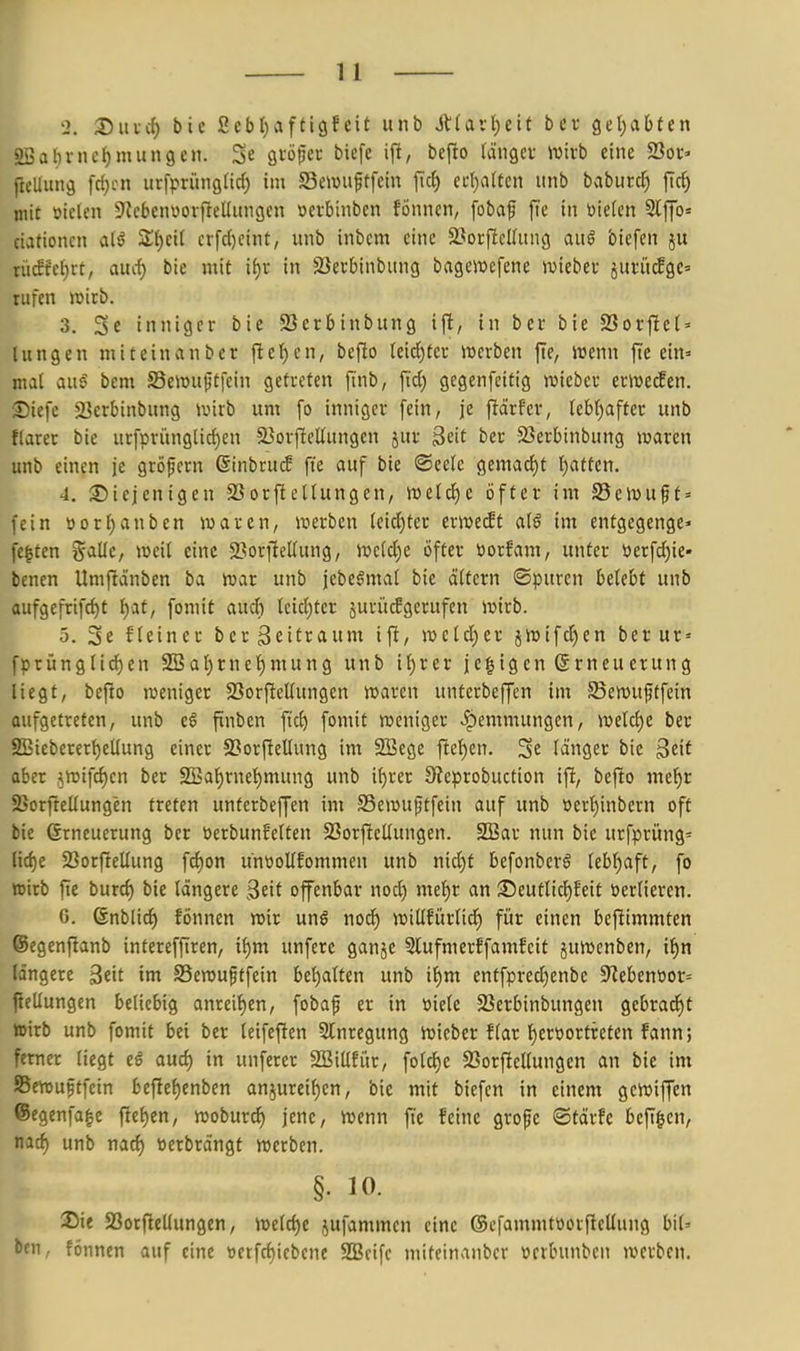 2. SlucJ) btc 2cbl)afti9feit unb Alarl^eit bev getrabten 2Bal)nu^mun9cn. Se gtö^er biefe ift, befto rängev wirb eine 23oc> Jlellung fc{)cn urfprüngnd) im S3e\vuftfcin ftcf) ed)a(tcn unb baburc^ fic^ niit »ielen 9lcbenüorf}ellitn9en öeibinbcn fÖnnen, fobaf fie in öiekn 2lffo= ciationcn al^ Z^)t'd crfcl)cint, unb inbcm eine 23orjlcl(un(! auß biefen ju ni£M)xt, aiid) bie mit if)i in SSerbinbung bagewefene wiebec juri'ufge» rufen »irb. 3. 3e inniger bie 93erbtnbung ijt, in ber bie 2Sorfie( = lungen miteinanber flel^en, beflo (eid)tcc mcrbcn fte, irenn fte ein» mal aus^ bcm SSeiüuftfein getreten [inb, \id) gegenfeitig wiebcr erwecken. £)iefe 23erbinbung iuirb um fo inniger fein, je fiärfer, lebf)after unb fiarer bie urfpritngUc()en 3}orf!eUungcn jur 3eit ber S3erbinbung waren unb einen je gröpern @inbru(f fie auf bie ©eelc gemad)t Ijattcn. 4. diejenigen 23orftetIungen, tt)etcJ)c öfter im 23eivuft = fein »orl)anben waren, werben (eid)tcr erwetft aiß im entgegenge» festen %<iüc, weil eine ^Borfiellung, weld)e öfter öorfam, unter öerfc{)ie« benen Umfiänben ba war unb jebeömal bie ättcrn ©puren belebt unb flufgefrifc^t i)at, fomit aud) teid)ter äuvü^gerufen wirb. 5. 3e f(etner ber Zeitraum ift, we(d)er jWtfd)en ber ur» fprünglid)cn 2BaI)rne'^mung unb tl)rer je|igcn Erneuerung liegt, befio iveniger $BorftelIungen waren unterbeffen im SSewuftfein aufgetreten, unb eS finben ft'c^ fomit weniger ipemmungcn, welcf)e ber 2Bieberert)eUung einer SSorfieUung im 2Bege flel^en. Se länger bie Seit aber .^wifdjcn ber SBafjrne'^mung unb if)rer 9?eprobuction ift, bejto mel^r 25orftelIungen treten unterbeffen im SSewufItfein auf unb öert)inbcrn oft bie (Erneuerung ber üerbunfelten 23orftelIungen. 2Bar nun bie urfprüng= nd)e 23orfieUung fd)on unüoUfommen unb nid)f befonberö lebljaft, fo wirb fte burd) bie längere Beit offenbar nod) mei)X an JDeutlid)feit öerlieren. 0. Snblid) fönnen wir unß nod) wiüfürlid) für einen bcftimmten ©egenfianb intereffiren, ii)m unfere ganje 3lufmerffamfcit juwenben, if)n längere Seit im SSewu^tfein bet)alten unb if)m entfpredjenbc 9^ebent»or= fieUungcn beliebig anreit)en, fobaf er in öiele SSerbinbungen gebrad)t teirb unb fomit bei ber leifefien 5tnregung Wieber flar f)eröortreten fann; ferner liegt eö aud) in unferer SBiUfür, fold)c SSorfiellungen an bie im SSewuftfein bef[e{)enben anjurei^en, bie mit biefen in einem gewiffen ©egenfa^e [ttt)tn, woburd) jene, Wenn fte feine grofe ©tärfc befi^en, nad) unb nad) »erbrängt werben. §. 10. 25ie SSorftellungen, weld)e jufammen eine ©efammtüorfieUung bil' ben, fönnen auf eine öetfd)iebene 2Bcifc miteinanber ücrbunben werben.