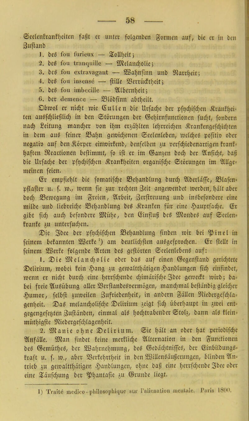 ©cclcnfra«f()cifcn faft et unter folflcnben gotnien auf, bie er in bcn Sujlanb 1. beö fou furieux — ZoUi)Üt', 2. bc€ fou tranquille — 9}le(and£)olie j 3. bcö fou extravagant — SSa!f)nfinn unb 9lartl)eit; 4. beö fou insense — jlille 23ettü(ftf)eU; 5. be6 fou imbecille — 2llbernf)eit; 6. ber demence — SStöbftnn abtt)eüt. Dbwol er nid^t tuie ßuUen bie Utfac^e bcr pft)cf)ifc^en Äcanff)ci= ten au^[d)lteftirf) in bcn (Störungen ber @et)irnfunctioncn fucf)f, fonbcrn miS) ßeitung mandjcr Don i^m erjä{)(tcn let)rrcicf)en Äranfen9efd)id)ten in bem au6 feiner S3af)n gcn^ic^enen Seelenleben, n)cttf)eö pofiti» ober negatio auf bcn Körper einnjirfenb, bcnfclbcn ju »erfc^iebcnartigcn franE= t)aften 9ieactioncn befiimmt, fo ift er im ©anjen bod^ ber 9lnfid)f, ba^ bie Urfac^e ber pft)d)ifci)en Äranf()eiten organif^e ©törungen im 5Iüge= meinen feien. 6r empfiet)(t bie fomatifcf)e S5et)anbtung burd) 5lbertäffe, S5(afcn= pflafier u. f. w., ivenn fic jur redeten Seit angcwcnbct jvcrbcn, t)äU aber bod) SSewegung im J^rcien, 5trbeit, äc^Pt^i'unö nb inöbefonbere eine milbe unb Uebreid)c S5cl^anblung beö Äranfcn für eine ^auptfad)c. 6r gibt fi'd) aud) bcfonbcre 2)?üf)e, ben ßinfluf beö Sl^onbeö auf ®eelcn= franfc ju unterfud)cn. ®ie 3t)ce ber pft)d)ifd^en S5et)anbtung finbcn ivir bei ^inel in feinem befannten SBerfc') am beutlict)j!en aulgefprod)en. 6r fteüf in feinem SBerfe folgenbe Strien beö gcftörten ©eelentcbcnö auf: 1. 35te SD^ctand^)0^ie ober ba§ auf einen ©egenftanb gcridE)tete SeUrium, njobei fein >^ang ju gewalttt)ätigen ^anblungen einftnbet, wenn er nic^t burd) eine {)errfdE)enbe d)imdrifd)e ^bce gewebt n?irb; ba= bei freie SluSübung aUer S3erftanbeööcrmögen, mandE)mat beftänbig gleicher ^umor, fclbft juiDciten 3iifncbenf)eit, in anbern gäüen 5RicbcrgcfdE)la= gent)eit. ©aö me(anc{)oUfc^e ©cUrium jctgt ftd^ über()aupt in jwei ent= gegcngefe^ten ^uftänben, einmal aU t)0^trabenbcr ©tolj, bann alß ikiw-- mütt)ig{te 9^iebergef(j^lagenl)eit. 2. SOlanie ol^nc ScUrium. ©ic ^äU an ober ^af periobifd)e SInfdIIe. §0?an fiinbet feine merflid^e 5lUernation in bcn i5»«ctiocn beg ®emüt{)eö, ber 2Ba^rnef)mung, beS @ebad)tniffeö, bcr ßinbi(bungg= fraft u. f. w., aber 23erfe^rt^eit in ben 2Biüen§äuperungen, blinbcn5tn= trieb ju gcwaltt^citigen ^anbtungcn, ol^nc ba^ eine l^crrfdjenbe Sbec ober eine 3;äufc^ung ber ^t)antafie ju ©runbc liegt. 1) Traite medico - pliilosophiquc sur raliciiatiou mentale. Paris 1800.