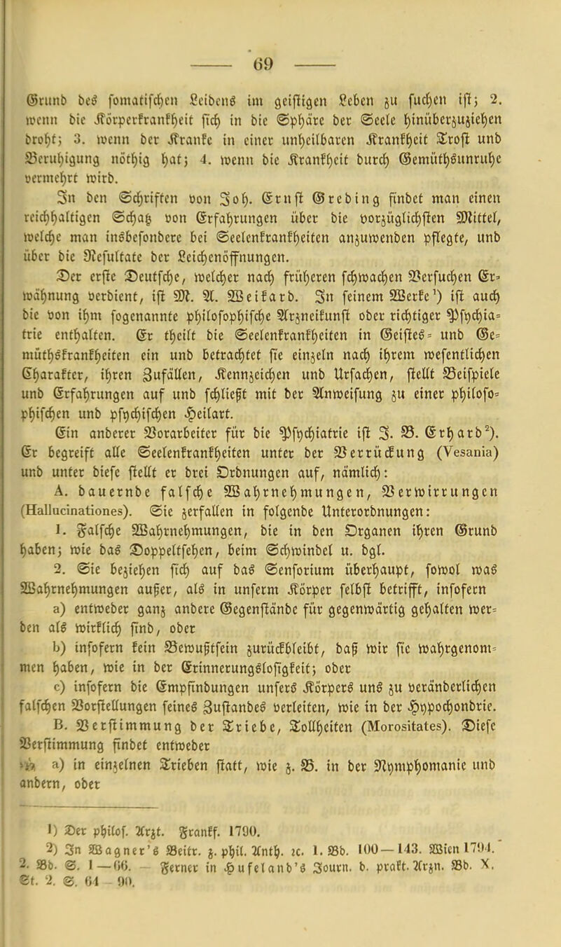 ©runb bcß fomattfc{)cn Scibcnö im geifltöcn !^c6cn fud)cn i^; 2. UH-mt bic iTöi-pctfranfl^eit jic^ in bic ©pi^drc bet ©cclc f)inübci-äUiiel)cn brof)t; 3. iücnn bcr Äranfc in einer unt)cit5ai-cn Ätanff)cit Slrofi unb Sjcrii^igung iiötf)i9 t)at} 4. ivenu bie Äranff)cit burc^ @enuUt)öunru^c üevmcf)rt ivirb. 5n ben ©d^riffcn öo« ^ot). @rn|l ©rebing ftnbef man einen rcicfj^aitigen ©rf)a| »on 6rfal)rungen über bie üorjügtic^flen fSlitUl, mld)c man in^befonbere bei ®eetenfranEf)eiten anjuwenben pflegte, itnb über bie 9iefu(tate ber Sei^enöjfnungcn. Ser erfle ©eittfc^e, iüeld^er nad^) frü()cren fc{)iDacl^en 9?erfucl^en 6r» »äfjnung üerbicnt, ifi 9)?. 51. SSeifarb. Sn feinem 2BerEe') ifi aud) bie tjon if)m fogenannte pf)i(ofopt)ifc§e Slrjneifunft ober rid)tiger ^ft)dt)ia= trie enti^alfcn. 6r tf)eift bie ®eelenfranfl)eiten in @eij^eg= unb ®e= mütf)öfranff)eiten ein unb betrad^fet fi'e einjeln narf) if)rem wefentlic^en ß^arafter, i^ren gufdUcn, .ffennjeidien unb Urfac^en, fteUf SSeifpiele unb @rfa{)rungen auf unb fd^)lieft mit ber 5lnn)eifung ju einer pt)i(ofO' pt)ifc()en unb pfi)d)ifd)en ^eilart. 6in anberer SSorarbeitcr für bie ^ft)rf)iatrie ijl 3. 35. (Srt)arb^). 6r begreift alle ©eelenfranff)eiten unter ber SScrrücEung (Vesania) unb unter biefe ftellt er brei SDrbnungen auf, nämlid^): A. bauernbe fatfd^)e SSal)rnel)mungen, SSerJuirrungen (Hallucinationes). ©ic jcrfallen in folgenbe Unterorbnungen: 1. ^alfc^e SBal)rnel)mungen, bie in ben Drganen il)ren ©runb i)abtn; >t>ie bal 35oppeltfel)en, beim ©c^ivinbel u. bgl. 2. ©ie bejiel^en fi'd) auf baö ©enforium über'^aupf, foiDot wag 2Bal)rne^mungen aufer, alö in unferm Körper felbfi betrifft, infofern a) entWeber ganj anbere ©egenftänbe für gegenwärtig gel)atten wer= ben aie wirf lief) finb, ober b) infofern fein S5ewu§tfein jurücfbleibt, bap Wir fic wa'^rgenom= men l)aben, wie in ber Srinnerungöloftgfeitj ober c) infofern bie ßmpfinbungcn unferö ^örperö un§ ju öeränberltcl)en fatfc^en Sorftellungen feineö guftanbeö öerleitcn, wie in ber ^9pod)onbric. B. sßerftimmung ber Sricbe, 3;olll)citcn (Morositates). SJiefe S3erfiimmung finbet entweber >n a) in einzelnen 2;rieben flatt, wie 5. S5. in bcr 9?t)mp]^omanie unb ttnbern, ober 1) 2)er p^itof. TCvit. gcanff. 1700. 2) 3n SBagner'g Seitr. }. p^it. 2(nt^>. ic 1. SSb. 100—143. SBien 17!)4. - »b. <S. I—W. ferner in .g)ufelanb'ö 3ount. b. praEt.JCrjn. Sb. X. -t. -2. ©. 04 91).